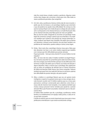 60 PEDAGOGIA
mãe fica muito brava, irritada e perde a paciência. Algumas vezes
minha mãe chegou até a terminar a lição para mim. Mas todas as
vezes a professora percebeu. Que vergonha!
11. 	Um mês atrás, a professora chamou minha mãe de novo à escola e
pediu que ela me levasse a um psicólogo. Explicou que seria bom
e que ele poderia nos ajudar nessa dificuldade. No começo eu não
queria ir porque fiquei com medo de que os colegas de aula soubes-
sem e começassem a me chamar de louco, e aí tudo ficaria pior. Eles
já me chamam de tanta coisa! Não queria ter mais um apelido!
	 Mas eu não tive saída. Chegando lá, encontrei um psicólogo muito
legal. Ele conversou comigo e parece que me entendeu e me expli-
cou também que conhecia uma porção de crianças parecidas co-
migo. Confesso que fiquei mais tranqüilo. Ele pediu que eu fizesse
uns desenhos, contasse umas histórias, tive que fazer também uns
problemas de matemática, quebra-cabeça e outras coisas legais.
12. Então... Num outro dia, o psicólogo chamou meus pais e falou que
eles deveriam me levar a um outro médico especial que trabalha
com crianças que têm dificuldade para prestar atenção.
	 Fiquei pensando: - Será que estou doente? E se esse médico me der
injeções?
	 Mas... de novo não tive saída. O médico também era legal! Pergun-
tou-me tanta coisa! Até me cansei! Ele queria saber da minha escola,
dos meus amigos, da minha família e porque era tão difícil para mim
terminar as lições. Ele pediu que eu fizesse uns testes de atenção e
alguns desenhos. Falou o mesmo que o psicólogo. Eles explicaram
que eu tinha um problema de atenção que se chama Transtorno
de Déficit de Atenção-TDAH. Nossa, que nome comprido! Falaram
também que quem tem isso nada tem de louco ou de burro; apenas
tem dificuldade de prestar atenção e de parar quieto!
13. 	Aliás, o médico e o psicólogo falaram que sou um garoto muito
inteligente e esperto. Eu gostaria tanto que os meus amigos da es-
cola tivessem ouvido isso! O médico explicou que eu e meus pais
precisamos continuar conversando para sabermos como levar a
nossa vida de maneira mais tranqüila, e nos explicou também que
muitas crianças precisam tomar remédio para ajuda-las a prestar
atenção! Meus pais ficaram assustados. Gostariam que eu não pre-
cisasse disso.
	 O médico falou também que ele, o psicólogo, a professora, minha
família e eu trabalharíamos em equipe, todos juntos, e cada um te-
ria que fazer sua parte.
	 E ainda nos alertou que era muito importante que meus pais e meus
professores entendessem o que estava acontecendo comigo.
 