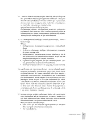 Alfabetização | anexos 61
14. Continuo sendo acompanhado pelo médico e pelo psicólogo. Te-
nho aprendido muita coisa, principalmente a lidar com o meu jeito
distraído e desajeitado de ser. Descobri também que as pessoas po-
dem ser muito boas em alguma coisa, muito ruins em outras, mas,
na maioria das vezes, elas são mais ou menos.
	 Agora sei que também tenho coisas boas.
	 Minha equipe (médico e psicólogo) está sempre em contato com
minha escola. Eles conversam sobre a melhor maneira de minha fa-
mília e a professora agirem comigo para me ajudar nas dificuldades.
Tenho que fazer minha parte. Sei que posso melhorar.
15. 	Eu e minha professora temos que cumprir algumas regras, como se
fosse um jogo.
	 Olhe só:
	 ¡ 	Minha professora deve elogiar meus progressos e minhas habili-
dades.
	 ¡ Eu devo me esforçar para não falar a toda hora e nem me levantar
da cadeira o tempo todo.
	 ¡ 	Minha professora me deixa sair e dar uma volta fora da sala de
aula quando estou me sentindo muito inquieto. Sei que vou per-
der parte da aula e procuro sair cada vez menos.
	 ¡ 	Faço minhas lições por partes, até que tudo esteja pronto. Para
isso , preciso muito da ajuda de minha professora.
	 ¡ 	Devo fazer a lição do melhor modo que puder, naquele momento.
16.	 A professora está me entendendo mais e tem se esforçado para ir
passando as atividades passo a passo e sem muita pressa, come-
çando da lição mais fácil para a mais difícil. Além disso, quando a
atividade é muito demorada e desinteressante, ela vai alternando
com atividades mais rápidas e legais. Ela já não fica mais com tanta
pressa para passar as lições na lousa; vai colocando-as por partes.
Assim, não fico tão afobado, perdido e confuso. Todos os dias a pro-
fessora manda anotações para os meus pais me lembrarem do que
eu devo fazer. Estou deixando todo o material de que preciso no
armário da escola. Assim, quando eu precisar de um deles, já está lá.
E não corro o risco de me esquecer.
17.	 Em casa as coisas também melhoraram. Minha mãe combinou co-
migo para eu fazer a lição todos os dias, no mesmo horário. Com
isso ainda sobra tempo para brincar. Não quero nem me lembrar
dos terremotos em casa quando tinha que fazer a lição.
Meus pais fizeram um trato comigo:
	 ¡	 Devo ouvir o que eles me dizem logo na primeira vez. Não devo
deixá-los repetir a mesma coisa várias vezes.
	 ¡ Ser mais obediente.
 