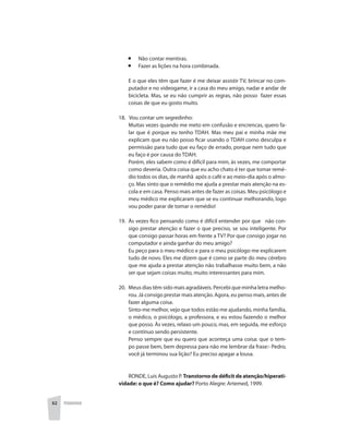 62 PEDAGOGIA
	 ¡ Não contar mentiras.
	 ¡ Fazer as lições na hora combinada.
	 E o que eles têm que fazer é me deixar assistir TV, brincar no com-
putador e no videogame, ir a casa do meu amigo, nadar e andar de
bicicleta. Mas, se eu não cumprir as regras, não posso fazer essas
coisas de que eu gosto muito.
18. Vou contar um segredinho:
	 Muitas vezes quando me meto em confusão e encrencas, quero fa-
lar que é porque eu tenho TDAH. Mas meu pai e minha mãe me
explicam que eu não posso ficar usando o TDAH como desculpa e
permissão para tudo que eu faço de errado, porque nem tudo que
eu faço é por causa do TDAH.
	 Porém, eles sabem como é difícil para mim, às vezes, me comportar
como deveria. Outra coisa que eu acho chato é ter que tomar remé-
dio todos os dias, de manhã após o café e ao meio-dia após o almo-
ço. Mas sinto que o remédio me ajuda a prestar mais atenção na es-
cola e em casa. Penso mais antes de fazer as coisas. Meu psicólogo e
meu médico me explicaram que se eu continuar melhorando, logo
vou poder parar de tomar o remédio!
19.	 Às vezes fico pensando como é difícil entender por que não con-
sigo prestar atenção e fazer o que preciso, se sou inteligente. Por
que consigo passar horas em frente a TV? Por que consigo jogar no
computador e ainda ganhar do meu amigo?
	 Eu peço para o meu médico e para o meu psicólogo me explicarem
tudo de novo. Eles me dizem que é como se parte do meu cérebro
que me ajuda a prestar atenção não trabalhasse muito bem, a não
ser que sejam coisas muito, muito interessantes para mim.
20.	 Meus dias têm sido mais agradáveis. Percebi que minha letra melho-
rou. Já consigo prestar mais atenção. Agora, eu penso mais, antes de
fazer alguma coisa.
	 Sinto-me melhor, vejo que todos estão me ajudando, minha família,
o médico, o psicólogo, a professora, e eu estou fazendo o melhor
que posso. Às vezes, relaxo um pouco, mas, em seguida, me esforço
e continuo sendo persistente.
	 Penso sempre que eu quero que aconteça uma coisa: que o tem-
po passe bem, bem depressa para não me lembrar da frase:- Pedro,
você já terminou sua lição? Eu preciso apagar a lousa.
RONDE, Luis Augusto P. Transtorno de déficit de atenção/hiperati-
vidade: o que é? Como ajudar? Porto Alegre: Artemed, 1999.
 