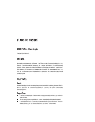 PLANO DE ENSINO
DISCIPLINA: Alfabetização
Carga horária: 60 h
EMENTA:
Mudanças conceituais relativas a alfabetização. Sistematização do tra-
balho. Compreensão e domínio do código alfabético. Conhecimento
prévio como ponto de partida para a construção da leitura. Pressupos-
tos teóricos da didática da alfabetização (níveis de leitura e escrita). Pa-
pel do professor como mediador do processo no contexto da prática
pedagógica.
OBJETIVOS:
Geral:
Pretende-se que o aluno adquira conhecimentos que lhe permita traba-
lhar o processo de construção da leitura e escrita de forma consciente
e investigativa.
Específicos:
¡	 Construir uma visão crítica sobre o processo de construção da leitu-
ra e escrita;
¡	 Analisar o papel do professor como mediador da aprendizagem;
¡	 Compreender que a utilização de diferentes tipos de textos possibi-
lita a construção da leitura e escrita de forma consciente.
 
