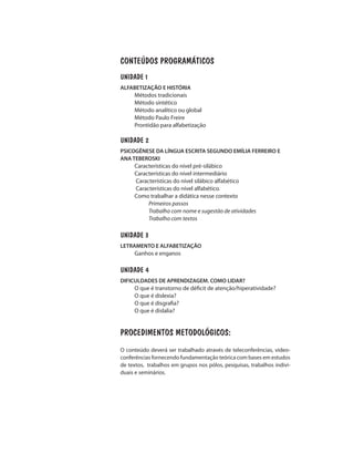 CONTEÚDOS PROGRAMÁTICOS
UNIDADE 1
ALFABETIZAÇÃO E HISTÓRIA
Métodos tradicionais
Método sintético
Método analítico ou global
Método Paulo Freire
Prontidão para alfabetização
UNIDADE 2
PSICOGÊNESE DA LÍNGUA ESCRITA SEGUNDO EMÍLIA FERREIRO E
ANA TEBEROSKI
Características do nível pré-silábico
Características do nível intermediário
Características do nível silábico alfabético
Características do nível alfabético.
Como trabalhar a didática nesse contexto
Primeiros passos
Trabalho com nome e sugestão de atividades
Trabalho com textos
UNIDADE 3
LETRAMENTO E ALFABETIZAÇÃO
Ganhos e enganos
UNIDADE 4
DIFICULDADES DE APRENDIZAGEM. COMO LIDAR?
O que é transtorno de déficit de atenção/hiperatividade?
O que é dislexia?
O que é disgrafia?
O que é dislalia?
PROCEDIMENTOS METODOLÓGICOS:
O conteúdo deverá ser trabalhado através de teleconferências, video-
conferências fornecendo fundamentação teórica com bases em estudos
de textos, trabalhos em grupos nos pólos, pesquisas, trabalhos indivi-
duais e seminários.
 