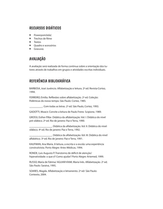RECURSOS DIDÁTICOS
¡	Powerpoin(tela)
¡	 Trechos de filme
¡	Textos
¡	 Quadro e acessórios
¡	Gravuras
AVALIAÇÃO
A avaliação será realizada de forma continua sobre a orientação dos tu-
tores através de trabalhos em grupos e atividades escritas individuais.
REFERÊNCIA BIBLIOGRÁFICA
BARBOSA, José Juvêncio. Alfabetização e leitura. 2ª ed. Revista Cortez,
1994.
FERREIRO, Emília. Reflexões sobre alfabetização. 2ª ed. Coleção:
Polêmicas do nosso tempo. São Paulo: Cortez, 1985.
__________. Com todas as letras. 2ª ed. São Paulo, Cortez, 1993.
GADOTTI, Moacir. Convite a leitura de Paulo Freire. Scipione, 1989.
GROSSI, Esther Pillar. Didática da alfabetização. Vol. I. Didática do nível
pré-silábico. 2ª ed. Rio de janeiro: Paz e Terra, 1990.
_________________. Didática da alfabetização. Vol. II. Didática do nível
silábico. 4ª ed. Rio de janeiro: Paz e Terra, 1992.
_________________. Didática da alfabetização. Vol. III. Didática do nível
alfabético. 3ª ed. Rio de janeiro: Paz e Terra, 1991.
KAUFMAN, Ana Maria. A leitura, a escrita e a escola: uma experiência
construtivista. Porto Alegre: Artes Médicas, 1994.
RONDE, Luis Augusto P. Transtorno de déficit de atenção/
hiperatividade: o que é? Como ajudar? Porto Alegre: Artemed, 1999.
RUSSO, Maria de Fátima/ AGUIAR VIAM, Maria Inês. Alfabetização. 2ª ed.
São Paulo: Saraiva, 1995.
SOARES, Magda. Alfabetização e letramento. 2ª ed- São Paulo:
Contexto, 2004.
 