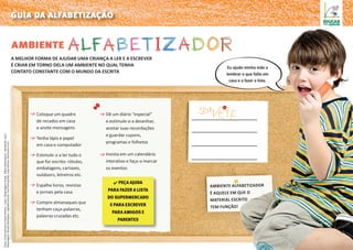 ambiente
guia da alfabetização
Coloque um quadro
de recados em casa
e anote mensagens
Tenha lápis e papel
em casa e computador
Estimule-o a ler tudo o
que for escrito: rótulos,
embalagens, cartazes,
outdoors, letreiros etc.
Espalhe livros, revistas
e jornais pela casa
Compre almanaques que
tenham caça-palavras,
palavras cruzadas etc.
Dê um diário “especial”
e estimule-o a desenhar,
anotar suas recordações
e guardar cupons,
programas e folhetos
Invista em um calendário
interativo e faça-o marcar
os eventos
a melhor forma de ajudar uma criança a ler e a escrever
é criar em torno dela um ambiente no qual tenha
contato constante com o mundo da escrita
Ambiente alfabetizador
é aquele em que o
material escrito
tem função!
✔ Peça ajuda
para fazer a lista
do supermercado
e para escrever
para amigos e
parentes
Fotos:CíntiaSanchezePauloPereira–Luzia/ReportagemVisual:MárioMantovanni,Assistente:Laís/
Maquiagem:RenatoRodrigues/Agradecimento:PoolHeringKids,LojasMarisa,RiachueloePuc.
Eu ajudo minha mãe a
lembrar o que falta em
casa e a fazer a lista.
 