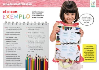 ✔ Seu filho
forma valores
a partir de
bons modelos.
por isso, ter
pais leitores e
“escritores” é
fundamental
Essa é a premissa
mais básica de
qualquer família
alfabetizadora
dê o bom
guia da alfabetização
Fale corretamente. Assim,
seu filho também aprenderá.
Conte histórias que você
ouviu quando era criança
Leia sempre. É bom
para você e excelente
para seu filho que
seguirá o seu modelo
naturalmente
Reserve um horário do dia
para a leitura – 15 minutos
já ajudam muito!
Sempre que ler algo
interessante em um livro
ou revista, compartilhe e
convide-o para ler contigo
Comente com seu filho sobre
o livro que você está lendo
Fiquem sócios de bibliotecas
próximas de sua casa
Monte uma biblioteca em casa
Quando escrever cartas, e-mails
e bilhetes, peça para ele ajudar
Sempre que estiver escrevendo
com ele não use abreviações
Procure mostrar para ele
exemplos de como a leitura
e a escrita são importantes
para a vida
HORA DA
LEITURA
segunda-feira
quinta-feira
sexta-feira
domingo
terça-feira
quarta-feira
sábado
19h
Meus pais sempre
reservam uma hora
do dia para ler
para mim.
 