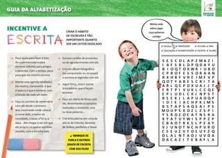incentive a Criar o hábito
de escrever é tão
importante quanto
ser um leitor dedicado
Peça ajuda para fazer a lista
do supermercado e para
escrever bilhetes para amigos
e parentes. Com o tempo, peça
para que ele mesmo escreva
Monte uma agenda telefônica.
Ela mostra, claramente, o que
é texto e o que é número, com
a função de cada um deles
Faça os convites de aniversário
com ele desde o primeiro
ano, mostrando onde colocar
o nome dele, o nome do
convidado, o local, a hora, a
data... Até chegar a vez em que
ele próprio irá querer escrever
sozinho, com a letrinha dele
Escreva cartões de presentes
ou de agradecimento com ele
Crie um álbum fotográfico
(no computador ou no papel)
e escreva as legendas com ele
Jogue forca, stop e outras
brincadeiras que o façam
escrever
Faça um diário de férias com
ele, desenhando os passeios
realizados e anotando uma
ou duas palavras...
Crie brincadeiras em cima de
placas de trânsito, destinos
de ônibus, panfletos e faixas
guia da alfabetização
S E S C O L A P Z M A Z I
I A F S B L D P Q D A Y U
B I O Q T O X W R I U B D
C P R O F E S S O R A A N
R X H B F V R E I M F V P
Q O T Y A B E S C R I T A
A R L Q S P D X U A J J T
F R T P I V U K L C C Q E
E P L U D L C K J N P S T
B S E K J L A P U A O Q P
I D I E I A C H P K L M S
B S T A P S A Q S A I P S
M O U P S X O Z L Z S P I
Y S R O Z O E A T N S R A
X Y A T U Y W I S P P Z P
C B A O T R K S L P E A Y
V J U N O T N C H P V R O
C S E U Z V T O S U Y Z Q
O L A L N T A O J U V D A
O A C A Z I T E B A F L A
✔ Brinque de
forca e outros
jogos de escrita
com seu filho
✔ Escola
✔ educação
✔ professor
✔ alfabetização
✔ leitura
✔ escrita
✔ pais
✔ aluno
Minha mãe
adora jogar
caça-palavras
comigo
 