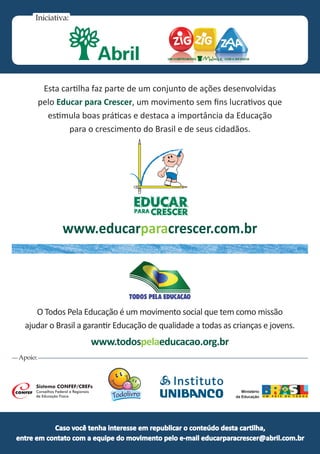 Caso você tenha interesse em republicar o conteúdo desta cartilha,
entre em contato com a equipe do movimento pelo e-mail educarparacrescer@abril.com.br
Iniciativa:
Esta cartilha faz parte de um conjunto de ações desenvolvidas
pelo Educar para Crescer, um movimento sem fins lucrativos que
estimula boas práticas e destaca a importância da Educação
para o crescimento do Brasil e de seus cidadãos.
Apoio:
O Todos Pela Educação é um movimento social que tem como missão
ajudar o Brasil a garantir Educação de qualidade a todas as crianças e jovens.
www.todospelaeducacao.org.br
www.educarparacrescer.com.br
Ministério
da Educação
 