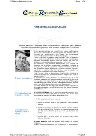 Ao invés da clássica pergunta: como se deve ensinar a escrever, Emilia Ferreiro
perguntou como alguém aprende a ler e escrever independente do ensino.
O aluno como sujeito
Níveis estruturais da
linguagem escrita
a criança elabora
hipóteses sobre a
escrita
As teorias desenvolvidas por Emilia Ferreiro e seus colaboradores
deixam de fundamentar-se em concepções mecanicistas sobre o
processo de alfabetização, para seguir os pressupostos
construtivistas/interacionistas de Vygotsky e Piaget.
Do ato de ensinar, o processo desloca-se para o ato de aprender
por meio da construção de um conhecimento que é realizado pelo
educando, que passa a ser visto como um agente e não como um
ser passivo que recebe e absorve o que lhe é "ensinado".
Na perspectiva dos trabalhos desenvolvidos por Ferreira, os
conceitos de prontidão, imaturidade, habilidades motoras e
perceptuais, deixam de ter sentido isoladamente como costumam
ser trabalhados pelos professores. Estimular aspectos motores,
cognitivos e afetivos, são importantes, mas, vinculados ao
contexto da realidade sócio-cultural dos alunos.
Para Ferreira, "hoje a perspectiva construtivista considera a
interação de todos eles, numa visão política, integral, para explicar
a aprendizagem".
O problema que tanto atormenta os professores que é o dos
diferentes níveis em que normalmente os alunos se encontram e
vão se desenvolvendo durante o processo de alfabetização,
assume importante papel, já que a interação entre eles é fator de
suma importância para o desenvolvimento do processo.
Os níveis estruturais da linguagem escrita podem explicam as
diferenças individuais e os diferentes ritmos dos alunos. Segundo
Emilia Ferreiro são:
1) Nível Pré-Silábico- não se busca correspondência com o som;
as hipóteses das crianças são estabelecidas em torno do tipo e da
quantidade de grafismo. A criança tenta nesse nível:
diferenciar entre desenho e escrita
utilizar no mínimo duas ou três letras para poder escrever
palavras
reproduzir os traços da escrita, de acordo com seu contato
com as formas gráficas (imprensa ou cursiva), escolhendo a
que lhe é mais familiar para usar nas suas hipóteses de
escrita
percebe que é preciso variar os caracteres para obter
palavras diferentes
2) Nível Silábico- pode ser dividido entre Silábico e Silábico
Alfabético:
Silábico- a criança compreende que as diferenças na representação
Page 1 of 4Alfabetização/Construtivista
3/8/2008http://centrorefeducacional.com.br/emiliealfa.htm
 