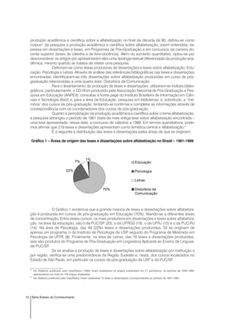 10 Série Estado do Conhecimento
produção acadêmica e científica sobre a alfabetização no final da década de 80, definiu-se como
corpus3
da pesquisa a produção acadêmica e científica sobre alfabetização, assim entendida, ex-
pressa em dissertações e teses, em Programas de Pós-Graduação e em concursos da carreira do-
cente superior (teses de cátedra e de livre-docência). Além do aumento quantitativo, optou-se por
desconsiderar os artigos por apresentarem eles uma tipologia textual diferenciada da produção aca-
dêmica, mesmo quando se tratava de relatar uma pesquisa.
Definiram-se como áreas produtoras de dissertações e teses sobre alfabetização: Edu-
cação, Psicologia e Letras. Através de análise das referências bibliográficas nas teses e dissertações
encontradas, identificaram-se três dissertações sobre alfabetização produzidas em curso de pós-
graduação relacionadas a uma quarta área: Distúrbios da Comunicação.
Para o levantamento da produção de teses e dissertações, utilizaram-se índices biblio-
gráficos, particularmente, o CD-Rom produzido pela Associação Nacional de Pós-Graduação e Pes-
quisa em Educação (ANPEd), consultas à home page do Instituto Brasileiro de Informação em Ciên-
cias e Tecnologia (Ibict) e, para a área de Educação, pesquisa em bibliotecas, e, sobretudo, a “me-
mória” dos cursos de pós-graduação, tentando-se confirmar e completar as informações através de
correspondência com os coordenadores dos cursos de pós-graduação.
Quanto à periodização da produção acadêmica e científica sobre o tema alfabetização,
a pesquisa abrangeu o período de 1961 (data da mais antiga tese sobre alfabetização encontrada –
uma tese apresentada, nessa data, a concurso de cátedra) a 1989. Em termos quantitativos, pode-
mos afirmar que 219 teses e dissertações apresentam como temática central a alfabetização.4
É a seguinte a distribuição das teses e dissertações pelas áreas de que se originam:
Gráfico 1 – Áreas de origem das teses e dissertações sobre alfabetização no Brasil – 1961-1989
O Gráfico 1 evidencia que a grande maioria de teses e dissertações sobre alfabetiza-
ção é produzida em cursos de pós-graduação em Educação (70%), filiando-se a diferentes áreas
de concentração. Entre esses cursos, os mais produtivos em dissertações e teses sobre alfabetiza-
ção, na área da educação, são o da PUC/SP (20), o da UFRGS (19), o da UFRJ (15) e o da PUC/RJ
(14). Na área de Psicologia, das 49 (22%) teses e dissertações produzidas, 32 se originam de
apenas um programa, o do Instituto de Psicologia da USP, seguido do Programa de Mestrado em
Psicologia da UFPE (8). Finalmente, na área de Letras, das 16 teses e dissertações produzidas,
seis são produtos do Programa de Pós-Graduação em Lingüística Aplicada ao Ensino de Línguas,
da PUC/SP.
Se se analisa a produção de teses e dissertações sobre alfabetização por instituição e
por região, verifica-se uma predominância da Região Sudeste e, nesta, dos cursos localizados no
Estado de São Paulo, em particular os cursos de pós-graduação da USP e da PUC/SP.
70%
22%
7%
1%
Educação
Psicologia
Letras
Distúrbios da
Comunicação
3
No Relatório publicado pelo Inep/Reduc (1989) foram analisados os artigos publicados em 21 periódicos, no período de 1956-1986,
apresentando um total de 109 artigos analisados.
4
No Relatório publicado pelo Inep/Reduc foram analisadas 75 teses e dissertações correspondentes ao período de 1961-1986.
 