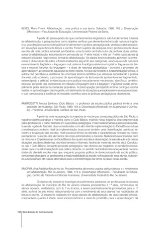 100 Série Estado do Conhecimento
ALVES, Maria Freire. Alfabetização : uma prática e sua teoria. Salvador, 1990. 110 p. Dissertação
(Mestrado) – Faculdade de Educação, Universidade Federal da Bahia.
A partir do pressuposto de que conhecimentos lingüísticos são fundamentais à tarefa
de alfabetização, a pesquisa teve como objetivo verificar que elementos teóricos de natureza lingüís-
tica, psicolingüística e sociolingüística fundamentam a prática pedagógica do professor-alfabetizador,
em situações específicas de leitura e escrita. Foram sujeitos da pesquisa cinco professoras de duas
escolas da rede pública estadual, em Goiânia, uma do setor central e outra da periferia: duas profes-
soras de alfabetização, lecionando em pré-escola ou 1ª série inicial, e três de 1ª série cujos alunos já
estavam iniciados no processo formal de alfabetização. Os dados foram coletados por meio de entre-
vistas e observação de aulas, e foram analisados segundo seis categorias, sendo quatro de natureza
essencialmente lingüística – linguagem oral, sistema fonológico-sistema ortográfico, língua escrita (lei-
tura e escrita), funções da linguagem – e duas de natureza pedagógica – conceito e processo de
aprendizagem, processo de aquisição da lecto-escrita. No que diz respeito à fundamentação teórica, a
autora não percebeu a existência de uma base teórico-científica que estivesse subsidiando a prática
docente; pelo contrário, o processo de aprendizagem da lecto-escrita apresentava-se fragmentado,
estereotipado e artificial, tendendo para uma prática marcadamente mecanicista. Identificou, também,
descaso por parte das professoras em relação à linguagem oral e à bagagem lingüística trazida princi-
palmente pelos alunos de camadas populares. A preocupação principal do ensino da língua escrita
residia na aprendizagem da ortografia, em detrimento de situações que explorassem seus usos sociais,
o que comprovava a ausência de respaldo científico para as práticas pedagógicas observadas.
AMBROSETTI, Neusa Banhara. Ciclo Básico : o professor da escola pública paulista frente a uma
proposta de mudança. São Paulo, 1989. 164 p. Dissertação (Mestrado em Supervisão e Currícu-
lo) – Pontifícia Universidade Católica de São Paulo.
A partir de uma recuperação da trajetória de mudanças da escola pública de São Paulo, o
trabalho objetivou analisar a maneira como o Ciclo Básico, inserido nessa trajetória, era compreendido
pelos professores e como interferia em sua prática pedagógica. Foram selecionadas quatro escolas esta-
duais da região de Taubaté, duas consideradas com alto nível de implementação do Ciclo Básico e duas
consideradas com baixo nível de implementação; buscou-se também uma diversificação quanto ao ta-
manho e localização das escolas, nível socioeconômico da clientela e características de maior ou menor
permanência na escola dos elementos do corpo administrativo e docente. Realizaram-se entrevistas com
os diretores e 23 professoras do Ciclo Básico das quatro escolas e observação de sala de aula e de outras
situações escolares (festinhas, reuniões formais e informais, horário de merenda, recreio, etc.). Concluiu-
se que o Ciclo Básico, enquanto proposta pedagógica, não ofereceu ao magistério as condições neces-
sárias para uma reformulação da sua prática docente, no sentido de torná-la mais adequada às necessi-
dades da clientela escolar, mas que, enquanto proposta política de democratização da escola pública,
tornou mais clara para os professores a responsabilidade da escola no fracasso de seus alunos, colocan-
do a necessidade de buscar alternativas para a transformação na forma de atuar dessa escola.
AMORIM, Ana Adelaide Moutinho de. Procedimentos de ensino usados pelo professor e o rendimento
em alfabetização. Rio de Janeiro, 1986. 174 p. Dissertação (Mestrado) – Faculdade de Educa-
ção, Centro de Filosofia e Ciências Humanas, Universidade Federal do Rio de Janeiro.
O objetivo do estudo foi investigar procedimentos adotados por professoras de classes
de alfabetização do município do Rio de Janeiro (classes precedentes à 1ª série, constituídas de
alunos novatos, analfabetos, com 6, 7 ou 8 anos, a serem automaticamente promovidos para a 1ª
série, ao final do ano letivo), relacionando-os com o rendimento de seus alunos nas habilidades de
leitura e escrita. O estudo foi realizado em duas classes de alfabetização, de duas escolas oficiais,
comparáveis quanto à idade, nível socioeconômico e nível de prontidão para a aprendizagem da
 