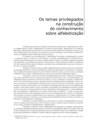 8
Atualmente vem sendo desenvolvida, por um grupo de pesquisadores do Ceale, a análise da produção acadêmica e científica sobre a
alfabetização de adultos.
Os temas privilegiados
na construção
do conhecimento
sobre alfabetização
A alfabetização pode ser analisada sob diferentes perspectivas: alfabetização da crian-
ça, alfabetização do adulto; alfabetização do sistema escolar regular, alfabetização em instâncias
alternativas; alfabetização considerada como processo de aquisição das habilidades de leitura e es-
crita e alfabetização considerada como processo não só de aquisição, mas também de desenvolvi-
mento e ampliação dessas habilidades da língua escrita.
Em relação à primeira alternativa – alfabetização da criança ou alfabetização do adulto
– a pesquisa sobre o “estado do conhecimento” a respeito da alfabetização no Brasil assumiu a
perspectiva da alfabetização da criança; a alfabetização de adultos é questão que apresenta proble-
mas peculiares e características próprias e é tema sobre o qual a produção científica e acadêmica
tem sido bastante diferenciada em relação à produção sobre a alfabetização da criança, merecendo,
por isso, um estudo específico.8
Quanto ao “lugar” em que se realiza a alfabetização da criança, não foram encontrados,
na produção acadêmica e científica identificada, textos que apontassem, discutissem ou investigas-
sem a realização desse processo em outras instâncias além da escola; por essa razão, a produção
analisada tem por objeto a alfabetização da criança no processo de escolarização regular.
Finalmente, quanto ao conceito de alfabetização assumido na pesquisa, alfabetiza-
ção é aqui entendida como o processo de aquisição da língua escrita, isto é, de aprendizagem das
habilidades básicas de leitura e de escrita; excluiu-se, pois, a produção a respeito do desenvolvi-
mento do domínio da língua escrita, aperfeiçoamento e ampliação dessas habilidades. É que, em-
bora o processo de aprendizagem da língua escrita seja um processo permanente, nunca inter-
rompido, não parece apropriado, nem etimológica ou pedagogicamente, que o termo alfabetização
designe, como querem alguns, tanto o processo de aquisição das habilidades de leitura e escrita
quanto o processo de desenvolvimento dessas habilidades. Etimologicamente, o termo alfabetiza-
ção não ultrapassa o significado de “processo de aquisição do alfabeto”, ou seja, de aprendiza-
gem da língua escrita, das habilidades de ler e escrever; pedagogicamente, atribuir um significado
mais amplo ao processo de alfabetização seria negar-lhe a especificidade, com reflexos negativos
na caracterização de sua natureza, na configuração das habilidades básicas de leitura e escrita, na
definição da competência em alfabetizar.
Entretanto, é preciso explicitar que, ao assumir o conceito de alfabetização como pro-
cesso de aquisição da língua escrita, não se exclui os usos e funções sociais da leitura e da escrita,
em que estão inseridos os alfabetizadores e alfabetizandos.
Finalizando, ainda que o termo “alfabetização” seja utilizado para designar, especificamen-
te, a aquisição da língua escrita pela criança no processo de escolarização regular no contexto social, são
muitos os aspectos sob os quais esse processo pode ser considerado, dada sua complexidade. A análise
da produção acadêmica e científica, no Brasil, revelou os aspectos que vêm sendo privilegiados.
 