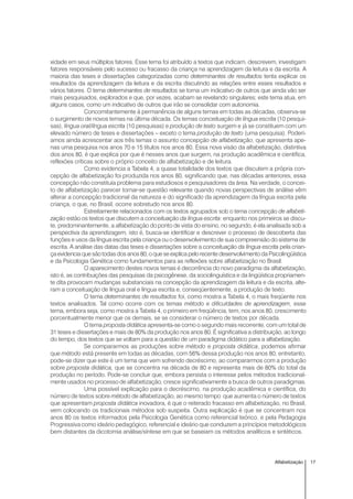 17Alfabetização
xidade em seus múltiplos fatores. Esse tema foi atribuído a textos que indicam, descrevem, investigam
fatores responsáveis pelo sucesso ou fracasso da criança na aprendizagem da leitura e da escrita. A
maioria das teses e dissertações categorizadas como determinantes de resultados tenta explicar os
resultados da aprendizagem da leitura e da escrita discutindo as relações entre esses resultados e
vários fatores. O tema determinantes de resultados se torna um indicativo de outros que ainda vão ser
mais pesquisados, explorados e que, por vezes, acabam se revelando singulares; este tema atua, em
alguns casos, como um indicativo de outros que irão se consolidar com autonomia.
Concomitantemente à permanência de alguns temas em todas as décadas, observa-se
o surgimento de novos temas na última década. Os temas conceituação de língua escrita (10 pesqui-
sas), língua oral/língua escrita (10 pesquisas) e produção de texto surgem e já se constituem com um
elevado número de teses e dissertações – exceto o tema produção de texto (uma pesquisa). Poderí-
amos ainda acrescentar aos três temas o assunto concepção de alfabetização, que apresenta ape-
nas uma pesquisa nos anos 70 e 15 títulos nos anos 80. Essa nova visão da alfabetização, distintiva
dos anos 80, é que explica por que é nesses anos que surgem, na produção acadêmica e científica,
reflexões críticas sobre o próprio conceito de alfabetização e de leitura.
Como evidencia a Tabela 4, a quase totalidade dos textos que discutem a própria con-
cepção de alfabetização foi produzida nos anos 80, significando que, nas décadas anteriores, essa
concepção não constituía problema para estudiosos e pesquisadores da área. Na verdade, o concei-
to de alfabetização parecer tornar-se questão relevante quando novas perspectivas de análise vêm
alterar a concepção tradicional da natureza e do significado da aprendizagem da língua escrita pela
criança, o que, no Brasil, ocorre sobretudo nos anos 80.
Estreitamente relacionados com os textos agrupados sob o tema concepção de alfabeti-
zação estão os textos que discutem a conceituação da língua escrita: enquanto nos primeiros se discu-
te, predominantemente, a alfabetização do ponto de vista do ensino, no segundo, é ela analisada sob a
perspectiva da aprendizagem, isto é, busca-se identificar e descrever o processo de descoberta das
funções e usos da língua escrita pela criança ou o desenvolvimento de sua compreensão do sistema de
escrita. A análise das datas das teses e dissertações sobre a conceituação da língua escrita pela crian-
ça evidencia que são todas dos anos 80, o que se explica pelo recente desenvolvimento da Psicolingüística
e da Psicologia Genética como fundamentos para as reflexões sobre alfabetização no Brasil.
O aparecimento destes novos temas é decorrência do novo paradigma da alfabetização,
isto é, as contribuições das pesquisas da psicogênese, da sociolinguística e da lingüística propriamen-
te dita provocam mudanças substanciais na concepção da aprendizagem da leitura e da escrita, alte-
ram a conceituação de língua oral e língua escrita e, conseqüentemente, a produção de texto.
O tema determinantes de resultados foi, como mostra a Tabela 4, o mais freqüente nos
textos analisados. Tal como ocorre com os temas método e dificuldades de aprendizagem, esse
tema, embora seja, como mostra a Tabela 4, o primeiro em freqüência, tem, nos anos 80, crescimento
porcentualmente menor que os demais, se se considerar o número de textos por década.
O tema proposta didática apresenta-se como o segundo mais recorrente, com um total de
31 teses e dissertações e mais de 80% da produção nos anos 80. É significativa a distribuição, ao longo
do tempo, dos textos que se voltam para a questão de um paradigma didático para a alfabetização.
Se compararmos as produções sobre método e proposta didática, podemos afirmar
que método está presente em todas as décadas, com 56% dessa produção nos anos 80; entretanto,
pode-se dizer que este é um tema que vem sofrendo decréscimo, ao compararmos com a produção
sobre proposta didática, que se concentra na década de 80 e representa mais de 80% do total da
produção no período. Pode-se concluir que, embora persista o interesse pelos métodos tradicional-
mente usados no processo de alfabetização, cresce significativamente a busca de outros paradigmas.
Uma possível explicação para o decréscimo, na produção acadêmica e científica, do
número de textos sobre método de alfabetização, ao mesmo tempo que aumenta o número de textos
que apresentam proposta didática inovadora, é que o reiterado fracasso em alfabetização, no Brasil,
vem colocando os tradicionais métodos sob suspeita. Outra explicação é que se concentram nos
anos 80 os textos informados pela Psicologia Genética como referencial teórico, e pela Pedagogia
Progressiva como ideário pedagógico, referencial e ideário que conduzem a princípios metodológicos
bem distantes da dicotomia análise/síntese em que se baseiam os métodos analíticos e sintéticos.
 