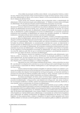 18 Série Estado do Conhecimento
Uma análise da produção científica sobre método, numa perspectiva histórica, eviden-
cia que, embora essa produção cresça numericamente ao longo do tempo (porque cresce a produ-
ção sobre alfabetização em geral, como mostra a Tabela 4), diminui porcentualmente na última déca-
da em relação aos demais temas.
Outros temas que merecem destaque são as pesquisas sobre a caracterização do
alfabetizador (10% do total da produção sobre alfabetização – cf. Tabela) e os textos sobre a formação
do alfabetizador (7% do total da produção) predominantemente produzidos nos anos 80.
De um total de 22 pesquisas sobre a caraterização do alfabetizador, as duas únicas da
década de 70 buscam determinar as competências da professora alfabetizadora ou do supervisor de
classes de alfabetização de forma indireta, isto é, através de questionários. As demais, em número
de 20, são pesquisas de descrição do alfabetizador através de observação na escola e na sala de
aula, ou identificando a prática pedagógica em turmas de alfabetização, ou buscando caracterizar
professoras bem-sucedidas na alfabetização de crianças das camadas populares, ou, finalmente,
analisando a interação professor-aluno durante o processo de alfabetização.
Apesar da reconhecida necessidade de se redefinir, no Brasil, a formação de professo-
res para as séries de alfabetização, apenas dois dos textos sobre o tema formação do alfabetizador
discutem a eficiência de alternativas para essa formação: os Estudos Adicionais, em complementação
ao 2º grau, e a especialização. Todos os demais textos são críticas à insuficiência e precariedade da
formação do professor alfabetizador, ou caracterizando a clientela dos cursos, ou relacionando o
fracasso escolar em alfabetização com a formação do alfabetizador, ou, ainda e sobretudo, apontan-
do a ausência, na formação do alfabetizador, de conteúdos considerados fundamentais para a com-
preensão do processo de alfabetização: a Psicolingüística e a Lingüística. Essa ênfase na importân-
cia da Lingüística e da Psicolingüística na formação do alfabetizador, em textos que são produzidos
nos anos 80, explica-se pelo fato de que só recentemente lingüistas e psicolingüistas passaram a
tomar como seu objeto de estudo o processo de alfabetização.
Esse interesse recente da Lingüística e da Psicolingüística pela alfabetização mani-
festa-se, ainda, na presença, entre os temas identificados na produção acadêmica e científica
sobre alfabetização, de duas questões que se colocam no quadro de estudos e pesquisas dessas
duas ciências: a questão das relações entre língua oral e língua escrita e a questão mais específica
das relações entre o sistema fonológico e o sistema ortográfico.
Agruparam-se sob o tema língua oral/língua escrita textos – todos produzidos nos anos
80 – que discutem as relações entre a estrutura ou os usos da língua oral e a aprendizagem da escrita
ou que estudam a capacidade de reflexão metalingüística e suas implicações para a aprendizagem
da língua escrita.
O tema sistema fonológico/sistema ortográfico foi atribuído a textos que analisam o pro-
cesso de transferência da forma sonora da fala para a forma gráfica da escrita, ou, de forma teórica,
através da análise das relações fonemas/grafemas na língua portuguesa, ou buscando identificar o
processo de construção do sistema ortográfico pela criança ou, ainda, criticando, a partir de critérios
lingüísticos, textos de orientação didática destinados ao professor alfabetizador.
As baixas porcentagens de textos sobre os temas língua oral/língua escrita e sistema
fonológico/sistema ortográfico indicam que estudos e pesquisas sobre o objeto do conhecimento no
processo de alfabetização – a língua escrita, suas relações com a língua oral – são, ainda, insuficien-
tes na produção acadêmica e científica, apesar da fundamental importância atribuída, atualmente, a
essa questão, para a compreensão do processo de alfabetização.
A produção sobre o tema cartilhas é, também, ainda insuficiente, já que a cartilha, no Brasil,
tem desempenhado papel fundamental no processo de alfabetização, sendo necessário, por isso, estu-
dosepesquisassobresuaqualidadedidática,seuspressupostosteóricos,suaspropostasmetodológicas,
sua utilização por professores e alunos, etc. Entretanto, são apenas 12 os textos sobre o tema cartilhas, ou
seja, 5% dos textos sobre alfabetização, como mostra a Tabela 4. Entre esses textos encontram-se os de
crítica lingüística ao material didático para a alfabetização, à necessidade de conhecimentos lingüísticos
para a elaboração de cartilhas (conhecimento da realidade sociolingüística dos alunos e do sistema
lingüístico, em seus aspectos léxico, sintático e ortográfico). Em geral, os textos agrupados sob o tema
cartilhas analisam os manuais ou de forma global ou em seus aspectos gráficos e plásticos; apresentam
 