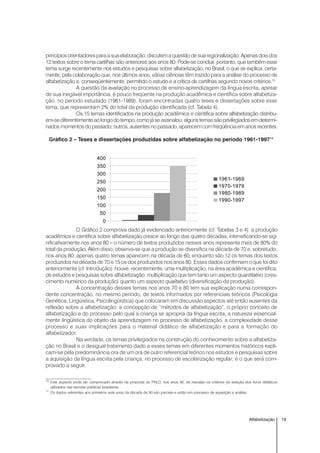 19Alfabetização
princípiosorientadores paraasuaelaboração;discutem a questãode sua regionalização.Apenasdoisdos
12 textos sobre o tema cartilhas são anteriores aos anos 80. Pode-se concluir, portanto, que também esse
tema surge recentemente nos estudos e pesquisas sobre alfabetização, no Brasil, o que se explica, certa-
mente, pela colaboração que, nos últimos anos, várias ciências têm trazido para a análise do processo de
alfabetização e, conseqüentemente, permitido o estudo e a crítica de cartilhas segundo novos critérios.10
A questão da avaliação no processo de ensino-aprendizagem da língua escrita, apesar
de sua inegável importância, é pouco freqüente na produção acadêmica e científica sobre alfabetiza-
ção: no período estudado (1961-1989), foram encontradas quatro teses e dissertações sobre esse
tema, que representam 2% do total da produção identificada (cf. Tabela 4).
Os 15 temas identificados na produção acadêmica e científica sobre alfabetização distribu-
em-sediferentementeaolongodotempo,comojáseassinalou:algunstemassãoprivilegiadosemdetermi-
nados momentos do passado, outros, ausentes no passado, aparecem com freqüência em anos recentes.
Gráfico 2 – Teses e dissertações produzidas sobre alfabetização no período 1961-199711
O Gráfico 2 comprova dado já evidenciado anteriormente (cf. Tabelas 3 e 4): a produção
acadêmica e científica sobre alfabetização cresce ao longo das quatro décadas, intensificando-se sig-
nificativamente nos anos 80 – o número de textos produzidos nesses anos representa mais de 80% do
total da produção. Além disso, observa-se que a produção se diversifica na década de 70 e, sobretudo,
nos anos 80: apenas quatro temas aparecem na década de 60, enquanto são 12 os temas dos textos
produzidos na década de 70 e 15 os dos produzidos nos anos 80. Esses dados confirmam o que foi dito
anteriormente (cf. Introdução): houve, recentemente, uma multiplicação, na área acadêmica e científica,
de estudos e pesquisas sobre alfabetização, multiplicação que tem tanto um aspecto quantitativo (cres-
cimento numérico da produção) quanto um aspecto qualitativo (diversificação da produção).
A concentração desses temas nos anos 70 e 80 tem sua explicação numa correspon-
dente concentração, no mesmo período, de textos informados por referenciais teóricos (Psicologia
Genética, Lingüística, Psicolingüística) que colocaram em discussão aspectos até então ausentes da
reflexão sobre a alfabetização: a concepção de “métodos de alfabetização”, o próprio conceito de
alfabetização e do processo pelo qual a criança se apropria da língua escrita, a natureza essencial-
mente lingüística do objeto da aprendizagem no processo de alfabetização, a complexidade desse
processo e suas implicações para o material didático de alfabetização e para a formação do
alfabetizador.
Na verdade, os temas privilegiados na construção do conhecimento sobre a alfabetiza-
ção no Brasil e o desigual tratamento dado a esses temas em diferentes momentos históricos expli-
cam-se pela predominância ora de um ora de outro referencial teórico nos estudos e pesquisas sobre
a aquisição da língua escrita pela criança, no processo de escolarização regular; é o que será com-
provado a seguir.
10
Este aspecto pode ser comprovado através da proposta do PNLD, nos anos 90, de reavaliar os critérios de seleção dos livros didáticos
utilizados nas escolas públicas brasileiras.
11
Os dados referentes aos primeiros sete anos da década de 90 são parciais e estão em processo de aquisição e análise.
0
50
100
150
200
250
300
350
400
1961-1969
1970-1979
1980-1989
1990-1997
 