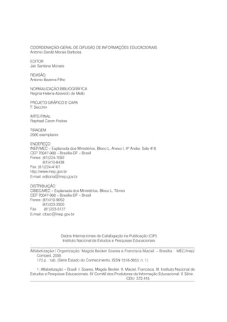 COORDENAÇÃO-GERAL DE DIFUSÃO DE INFORMAÇÕES EDUCACIONAIS
Antonio Danilo Morais Barbosa
EDITOR
Jair Santana Moraes
REVISÃO
Antonio Bezerra Filho
NORMALIZAÇÃO BIBLIOGRÁFICA
Regina Helena Azevedo de Mello
PROJETO GRÁFICO E CAPA
F. Secchin
ARTE-FINAL
Raphael Caron Freitas
TIRAGEM
2000 exemplares
ENDEREÇO
INEP/MEC – Esplanada dos Ministérios, Bloco L, Anexo I, 4º Andar, Sala 416
CEP 70047-900 – Brasília-DF – Brasil
Fones: (61)224-7092
(61)410-8438
Fax: (61)224-4167
http://www.inep.gov.br
E-mail: editoria@inep.gov.br
DISTRIBUIÇÃO
CIBEC/MEC – Esplanada dos Ministérios, Bloco L, Térreo
CEP 70047-900 – Brasília-DF – Brasil
Fones: (61)410-9052
(61)323-3500
Fax: (61)223-5137
E-mail: cibec@inep.gov.br
Dados Internacionais de Catalogação na Publicação (CIP)
Instituto Nacional de Estudos e Pesquisas Educacionais
Alfabetização / Organização: Magda Becker Soares e Francisca Maciel. – Brasília : MEC/Inep/
Comped, 2000.
173 p. : tab. (Série Estado do Conhecimento, ISSN 1518-3653; n. 1)
1. Alfabetização – Brasil. I. Soares, Magda Becker. II. Maciel, Francisca. III. Instituto Nacional de
Estudos e Pesquisas Educacionais. IV. Comitê dos Produtores da Informação Educacional. V. Série.
CDU 372.415
 