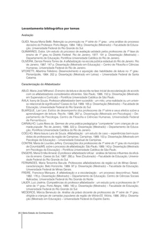 20 Série Estado do Conhecimento
Levantamento bibliográfico por temas
Avaliação
GUIDI, Neusa Maria Bellé. Retenção ou promoção na 1ª série do 1º grau : uma análise do processo
decisório do Professor. Porto Alegre, 1984. 198 p. Dissertação (Mestrado) – Faculdade de Educa-
ção, Universidade Federal do Rio Grande do Sul.
GUIMARÃES, Dulce. Um estudo do processo de avaliação adotado pelos professores da 1ª fase do
ensino de 1º grau no Distrito Federal. Rio de Janeiro, 1977. 191 p. Dissertação (Mestrado) –
Departamento de Educação, Pontifícia Universidade Católica do Rio de Janeiro.
OLIVEIRA, Denize Pereira Torres de. A alfabetização na escola pública estadual do Rio de Janeiro. Rio
de Janeiro, 1987. 147 p. Dissertação (Mestrado em Educação) – Centro de Filosofia e Ciências
Humanas, Universidade Federal do Rio de Janeiro.
VITORETTI, Albertina Felisbino. Desenvolvimento e aquisição das habilidades de leitura no 1º grau.
Florianópolis, 1984. 202 p. Dissertação (Mestrado em Letras) – Universidade Federal de Santa
Catarina.
Caracterização do Alfabetizador
ABUD, Maria José Milharezi. O ensino da leitura e da escrita na fase inicial da escolarização de acordo
com os alfabetizadores considerados eficientes. São Paulo, 1986. 152 p. Dissertação (Mestrado
em Supervisão e Currículo) – Pontifícia Universidade Católica de São Paulo.
ÁVILA, Ivany de Souza. Professor alfabetizador bem-sucedido : um mito, uma realidade ou um univer-
so relacional de significados? Caxias do Sul, 1989. 165 p. Dissertação (Mestrado) – Faculdade de
Educação, Universidade Federal do Rio Grande do Sul.
BUARQUE, Lair Levi. Estilos de desempenho dos professores da 1ª série e seus efeitos sobre a
aprendizagem de leitura. Recife, 1986. 267 p. Dissertação (Mestrado em Psicologia) – De-
partamento de Psicologia, Centro de Filosofia e Ciências Humanas, Universidade Federal
de Pernambuco.
CARVALHO, Luzia Alves de. Germes de uma prática pedagógica “competente” com crianças de ca-
mada popular. Rio de Janeiro, 1986. 322 p. Dissertação (Mestrado) – Departamento de Educa-
ção, Pontifícia Universidade Católica do Rio de Janeiro.
COELHO, Maria Isaura Lara de Souza. Alfabetização : um estudo de caso – experiências bem-suce-
didas de professores da região de Campinas. Campinas, 1989. 103 p. Dissertação (Mestrado em
Psicologia da Educação) – Universidade Estadual de Campinas.
CONTINI, Maria de Lourdes Jeffery. Concepções dos professores da 1ª série do 1º grau do município
de Corumbá/MS, sobre o processo de alfabetização. São Paulo, 1989. 143 p. Dissertação (Mestrado
em Psicologia da Educação) – Pontifícia Universidade Católica de São Paulo.
ENGERS, Maria Emília Amaral. O professor alfabetizador eficaz : análise de fatores influentes da eficá-
cia do ensino. Caxias do Sul, 1987. 280 p. Tese (Doutorado) – Faculdade de Educação, Universi-
dade Federal do Rio Grande do Sul.
FERNANDES, Maria Terezinha Barude. Professores alfabetizadores da região sul de Minas Gerais :
caracterização. Belo Horizonte, 1989. 97 p. Dissertação (Mestrado) – Faculdade de Educação,
Universidade Federal de Minas Gerais.
FREIRE, Francisca Marques. A alfabetização e a escolarização : um processo descontínuo. Natal,
1982. 176 p. Dissertação (Mestrado) – Departamento de Educação, Centro de Ciências Sociais
Aplicadas, Universidade Federal do Rio Grande do Norte.
LAUER, Luci Joelma. Competências do professor alfabetizador : um estudo junto a professores de 1ª
série de 1º grau. Porto Alegre, 1980. 160 p. Dissertação (Mestrado) – Faculdade de Educação,
Universidade Federal do Rio Grande do Sul.
MEDEIROS, Márcia Benevuto de. Análise da práxis docente de professores da 1ª série de 1º grau,
dirigida a crianças de camadas populares da região de Vitória-ES. Vitória, 1986. 269 p. Disserta-
ção (Mestrado em Educação) – Universidade Federal do Espírito Santo.
 