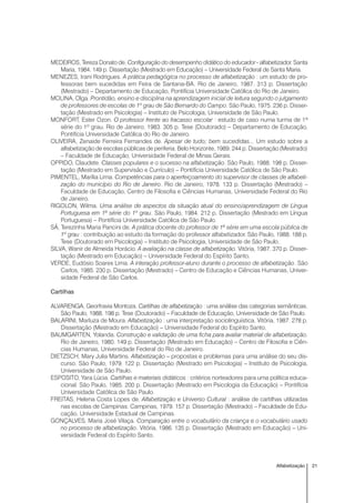 21Alfabetização
MEDEIROS, Tereza Donato de. Configuração do desempenho didático do educador - alfabetizador. Santa
Maria, 1984. 149 p. Dissertação (Mestrado em Educação) – Universidade Federal de Santa Maria.
MENEZES, Irani Rodrigues. A prática pedagógica no processo de alfabetização : um estudo de pro-
fessoras bem sucedidas em Feira de Santana-BA. Rio de Janeiro, 1987. 313 p. Dissertação
(Mestrado) – Departamento de Educação, Pontifícia Universidade Católica do Rio de Janeiro.
MOLINA, Olga. Prontidão, ensino e disciplina na aprendizagem inicial de leitura segundo o julgamento
de professores de escolas de 1º grau de São Bernardo do Campo. São Paulo, 1975. 236 p. Disser-
tação (Mestrado em Psicologia) – Instituto de Psicologia, Universidade de São Paulo.
MONFORT, Ester Ozon. O professor frente ao fracasso escolar : estudo de caso numa turma de 1ª
série do 1º grau. Rio de Janeiro, 1983. 305 p. Tese (Doutorado) – Departamento de Educação,
Pontifícia Universidade Católica do Rio de Janeiro.
OLIVEIRA, Zenaide Ferreira Fernandes de. Apesar de tudo; bem sucedidas... Um estudo sobre a
alfabetização de escolas públicas de periferia. Belo Horizonte, 1989. 244 p. Dissertação (Mestrado)
– Faculdade de Educação, Universidade Federal de Minas Gerais.
OPPIDO, Claudete. Classes populares e o sucesso na alfabetização. São Paulo, 1988. 198 p. Disser-
tação (Mestrado em Supervisão e Currículo) – Pontifícia Universidade Católica de São Paulo.
PIMENTEL, Marília Lima. Competências para o aperfeiçoamento do supervisor de classes de alfabeti-
zação do município do Rio de Janeiro. Rio de Janeiro, 1978. 133 p. Dissertação (Mestrado) –
Faculdade de Educação, Centro de Filosofia e Ciências Humanas, Universidade Federal do Rio
de Janeiro.
RIGOLON, Wilma. Uma análise de aspectos da situação atual do ensino/aprendizagem de Língua
Portuguesa em 1ª série do 1º grau. São Paulo, 1984. 212 p. Dissertação (Mestrado em Língua
Portuguesa) – Pontifícia Universidade Católica de São Paulo.
SÁ, Terezinha Maria Pancini de. A prática docente do professor de 1ª série em uma escola pública de
1º grau : contribuição ao estudo da formação do professor alfabetizador. São Paulo, 1988. 188 p.
Tese (Doutorado em Psicologia) – Instituto de Psicologia, Universidade de São Paulo.
SILVA, Wanir de Almeida Horácio. A avaliação na classe de alfabetização. Vitória, 1987. 370 p. Disser-
tação (Mestrado em Educação) – Universidade Federal do Espírito Santo.
VERDE, Eudósio Soares Lima. A interação professor-aluno durante o processo de alfabetização. São
Carlos, 1985. 230 p. Dissertação (Mestrado) – Centro de Educação e Ciências Humanas, Univer-
sidade Federal de São Carlos.
Cartilhas
ALVARENGA, Georfravia Montoza. Cartilhas de alfabetização : uma análise das categorias semânticas.
São Paulo, 1988. 198 p. Tese (Doutorado) – Faculdade de Educação, Universidade de São Paulo.
BALARINI, Marluza de Moura. Alfabetização : uma interpretação sociolinguística. Vitória, 1987. 278 p.
Dissertação (Mestrado em Educação) – Universidade Federal do Espírito Santo,
BAUMGARTEN, Yolanda. Construção e validação de uma ficha para avaliar material de alfabetização.
Rio de Janeiro, 1980. 149 p. Dissertação (Mestrado em Educação) – Centro de Filosofia e Ciên-
cias Humanas, Universidade Federal do Rio de Janeiro.
DIETZSCH, Mary Julia Martins. Alfabetização – propostas e problemas para uma análise do seu dis-
curso. São Paulo, 1979. 122 p. Dissertação (Mestrado em Psicologia) – Instituto de Psicologia,
Universidade de São Paulo.
ESPOSITO, Yara Lúcia. Cartilhas e materiais didáticos : critérios norteadores para uma política educa-
cional. São Paulo, 1985. 200 p. Dissertação (Mestrado em Psicologia da Educação) – Pontifícia
Universidade Católica de São Paulo.
FREITAS, Helena Costa Lopes de. Alfabetização e Universo Cultural : análise de cartilhas utilizadas
nas escolas de Campinas. Campinas, 1979. 157 p. Dissertação (Mestrado) – Faculdade de Edu-
cação, Universidade Estadual de Campinas.
GONÇALVES, Maria José Vilaça. Comparação entre o vocabulário da criança e o vocabulário usado
no processo de alfabetização. Vitória, 1986. 135 p. Dissertação (Mestrado em Educação) – Uni-
versidade Federal do Espírito Santo.
 