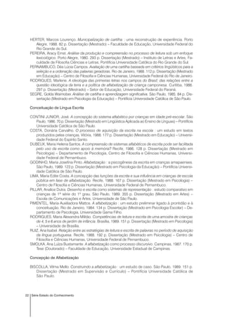 22 Série Estado do Conhecimento
HERTER, Marcos Lourenço. Municipalização de cartilha : uma reconstrução de experiência. Porto
Alegre, 1988. 82 p. Dissertação (Mestrado) – Faculdade de Educação, Universidade Federal do
Rio Grande do Sul.
PEREIRA, Aracy Ernst. Análise da produção e compreensão no processo de leitura sob um enfoque
lexicológico. Porto Alegre, 1980. 293 p. Dissertação (Mestrado) – Instituto de Letras e Artes, Fa-
culdade de Filosofia Ciências e Letras, Pontifícia Universidade Católica do Rio Grande do Sul.
PERNAMBUCO, Déa Lúcia Campos. Avaliação de uma cartilha baseada em critérios lingüísticos para a
seleção e a ordenação das palavras geradoras. Rio de Janeiro, 1988. 112 p. Dissertação (Mestrado
em Educação) – Centro de Filosofia e Ciências Humanas, Universidade Federal do Rio de Janeiro.
RODRIGUES, Marlene. A ideologia das primeiras letras nos campos do Brasil; das relações entre a
questão ideológica da terra e a política de alfabetização de criança camponesa. Curitiba, 1986.
297 p. Dissertação (Mestrado) – Setor de Educação, Universidade Federal do Paraná.
SEGRE, Golda Waimober. Análise de cartilha e aprendizagem significativa. São Paulo, 1985. 84 p. Dis-
sertação (Mestrado em Psicologia da Educação) – Pontifícia Universidade Católica de São Paulo.
Conceituação de Língua Escrita
CONTINI JUNIOR, José. A concepção do sistema alfabético por crianças em idade pré-escolar. São
Paulo, 1986. 70 p. Dissertação (Mestrado em Lingüística Aplicada ao Ensino de Línguas) – Pontifícia
Universidade Católica de São Paulo.
COSTA, Donária Carvalho. O processo de aquisição da escrita na escola : um estudo em textos
produzidos pelas crianças. Vitória, 1988. 177 p. Dissertação (Mestrado em Educação) – Universi-
dade Federal do Espírito Santo.
DUBEUX, Maria Helena Santos. A compreensão de sistemas alfabéticos de escrita pode ser facilitada
pelo uso da escrita como apoio à memória? Recife, 1986. 128 p. Dissertação (Mestrado em
Psicologia) – Departamento de Psicologia, Centro de Filosofia e Ciências Humanas, Universi-
dade Federal de Pernambuco.
GODINHO, Maria Josefina Pinto. Alfabetização : a psicogênese da escrita em crianças amapaenses.
São Paulo, 1989. 123 p. Dissertação (Mestrado em Psicologia da Educação) – Pontifícia Universi-
dade Católica de São Paulo.
LIMA, Maria Edite Costa. A concepção das funções da escrita e sua influência em crianças de escola
pública em fase de alfabetização. Recife, 1988. 167 p. Dissertação (Mestrado em Psicologia) –
Centro de Filosofia e Ciências Humanas, Universidade Federal de Pernambuco.
PILLAR, Analice Dutra. Desenho e escrita como sistemas de representação : estudo comparativo em
crianças de 1ª série do 1º grau. São Paulo, 1989. 355 p. Dissertação (Mestrado em Artes) –
Escola de Comunicações e Artes, Universidade de São Paulo.
PIMENTEL, Maria Auxiliadora Mattos. A alfabetização : um estudo preliminar ligado à prontidão e à
conceituação. Rio de Janeiro, 1984. 134 p. Dissertação (Mestrado em Psicologia Escolar) – De-
partamento de Psicologia, Universidade Gama Filho.
RODRIGUES, Maria Alexandra Militão. Competências de leitura e escrita de uma amostra de crianças
de 4, 5 e 6 anos de jardim de infância. Brasília, 1989. 151 p. Dissertação (Mestrado em Psicologia)
– Universidade de Brasília.
RUIZ, Ana Isabel. Relação entre as estratégias de leitura e escrita de palavras no período de aquisição
da língua portuguesa. Recife, 1988. 192 p. Dissertação (Mestrado em Psicologia) – Centro de
Filosofia e Ciências Humanas, Universidade Federal de Pernambuco.
SMOLKA, Ana Luíza Bustamante. A alfabetização como processo discursivo. Campinas, 1987. 170 p.
Tese (Doutorado) – Faculdade de Educação, Universidade Estadual de Campinas.
Concepção de Alfabetização
BISCOLLA, Vilma Mello. Construindo a alfabetização : um estudo de caso. São Paulo, 1989. 151 p.
Dissertação (Mestrado em Supervisão e Currículo) – Pontifícia Universidade Católica de
São Paulo.
 