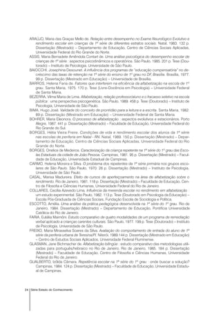24 Série Estado do Conhecimento
ARAÚJO, Maria das Graças Mello de. Relação entre desempenho no Exame Neurológico Evolutivo e
rendimento escolar em crianças da 1ª série de diferentes estratos sociais. Natal, 1983. 132 p.
Dissertação (Mestrado) – Departamento de Educação, Centro de Ciências Sociais Aplicadas,
Universidade Federal do Rio Grande do Norte.
ASSIS, Maria Bernadete Amêndola Contart de. Uma análise psicológica do desempenho escolar de
crianças de 1ª série : aspectos psicodinâmicos e operatórios. São Paulo, 1985. 201 p. Tese (Dou-
torado) – Instituto de Psicologia, Universidade de São Paulo.
BAIOCCHI, Josephina Desounet. A influência dos programas de “educação compensatória” no de-
créscimo das taxas de retenção na 1ª série do ensino de 1º grau no DF, Brasília. Brasília, 1977.
99 p. Dissertação (Mestrado em Educação) – Universidade de Brasília.
BARROS, Helena Faria de. Fatores que interferem na eficiência da alfabetização na escola de 1º
grau. Santa Maria, 1975. 170 p. Tese (Livre-Docência em Psicologia) – Universidade Federal
de Santa Maria.
BEZERRA, Vilma Maria de Lima. Alfabetização, relação professor/aluno e o fracasso seletivo na escola
pública : uma perspectiva psicogenética. São Paulo, 1989. 458 p. Tese (Doutorado) – Instituto de
Psicologia, Universidade de São Paulo.
BIMA, Hugo José. Validade do conceito de prontidão para a leitura e a escrita. Santa Maria, 1982.
89 p. Dissertação (Mestrado em Educação) – Universidade Federal de Santa Maria.
BOHRER, Maria Eleonora. O processo de alfabetização : aspectos evolutivos e estacionários. Porto
Alegre, 1987. 441 p. Dissertação (Mestrado) – Faculdade de Educação, Universidade Federal do
Rio Grande do Sul.
BORGES, Hélia Vieira Freire. Condições de vida e rendimento escolar dos alunos da 1ª série
nas escolas de periferia em Natal - RN. Natal, 1989. 150 p. Dissertação (Mestrado) – Depar-
tamento de Educação, Centro de Ciências Sociais Aplicadas, Universidade Federal do Rio
Grande do Norte.
BORGES, Onelice de Medeiros. Caracterização da criança repetente na 1ª série do 1º grau das Esco-
las Estaduais da cidade de João Pessoa. Campinas, 1981. 95 p. Dissertação (Mestrado) – Facul-
dade de Educação, Universidade Estadual de Campinas.
CARMO, Helena Moreira e Silva. O problema dos repetentes da 1ª série primária nos grupos esco-
lares de São Paulo. São Paulo, 1970. 26 p. Dissertação (Mestrado) – Instituto de Psicologia,
Universidade de São Paulo.
CASAL, Marisa Madureira. Efeito de cursos de aperfeiçoamento na área de alfabetização sobre o
rendimento. Rio de Janeiro, 1981. 118 p. Dissertação (Mestrado) – Faculdade de Educação, Cen-
tro de Filosofia e Ciências Humanas, Universidade Federal do Rio de Janeiro.
COLLARES, Cecília Azevedo Lima. Influência da merenda escolar no rendimento em alfabetização :
um estudo experimental. São Paulo, 1982. 113 p. Tese (Doutorado em Psicologia da Educação) –
Escola Pós-Graduada de Ciências Sociais, Fundação Escola de Sociologia e Política.
ESCOTTO, Amélia. Uma análise da prática pedagógica desenvolvida na 1ª série do 1º grau. Rio de
Janeiro, 1984. Dissertação (Mestrado) – Departamento de Educação, Pontifícia Universidade
Católica do Rio de Janeiro.
FARIA, Eulália Maimôni. Estudo comparativo de quatro modalidades de um programa de remediação
verbal aplicado a crianças carentes culturais. São Paulo, 1977. 199 p. Tese (Doutorado) – Instituto
de Psicologia, Universidade de São Paulo.
FREIXO, Maria Mirasselva Soares da Silva. Avaliação do comportamento de entrada do aluno de 1ª
série da periferia urbana de Teresina/PI. Niterói, 1989.144 p. Dissertação (Mestrado em Educação)
– Centro de Estudos Sociais Aplicados, Universidade Federal Fluminense.
GLASMAN, Jane Bichmacher de. Alfabetização bilíngüe : estudo comparativo das metodologias utili-
zadas para português/hebraico no Rio de Janeiro. Rio de Janeiro, 1985. 184 p. Dissertação
(Mestrado) – Faculdade de Educação, Centro de Filosofia e Ciências Humanas, Universidade
Federal do Rio de Janeiro.
GUALBERTO, Izôlda Câmara. Repetência escolar na 1ª série do 1º grau : onde buscar a solução?
Campinas, 1984. 124 p. Dissertação (Mestrado) – Faculdade de Educação, Universidade Estadu-
al de Campinas.
 