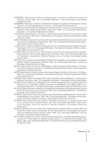 25Alfabetização
GUIMARÃES, Maria Ignez de Oliveira. A redação escolar : processo e produtos das classes de
iniciação. Curitiba, 1980. 184 p. Dissertação (Mestrado) – Setor de Educação, Universidade
Federal do Paraná.
GUIMARÃES, Maria Ignez de Oliveira. A validade da mensagem nas classes de alfabetização. Curitiba,
1979. 321 p. Dissertação (Mestrado em Letras) – Universidade Católica do Paraná.
KNIERIM, Vera Terezinha Medina. Repetência na primeira série do 1º grau, em escolas estaduais de
periferia e centro urbano de Santa Maria. Santa Maria, 1983. 127 p. Dissertação (Mestrado em
Educação) – Universidade Federal de Santa Maria.
LIMA, Márcia Regina Maurício. Pré-Escola : solução para fracasso escolar? Rio de Janeiro, 1983.
196 p. Dissertação (Mestrado) – Departamento de Educação, Pontifícia Universidade Católica
do Rio de Janeiro.
LIMA, Sônia Maria Azevedo de. Aquisição e desenvolvimento da habilidade de compreensão a partir
do processo de alfabetização. Santa Maria, 1985. 139 p. Dissertação (Mestrado em Educação) –
Universidade Federal de Santa Maria.
LUCENA, Cleuza. Estudo de algumas implicações do ritmo na facilitação da aprendizagem da Leitura.
Porto Alegre, 1978. 141 p. Dissertação (Mestrado) – Faculdade de Educação, Pontifícia Universi-
dade Católica do Rio Grande do Sul.
LUCENA, Maria de Fátima Godoy. O atendimento educacional de crianças portadoras de defici-
ência auditiva em fase inicial de alfabetização. São Paulo, 1987. 172 p. Dissertação (Mestrado
em Psicologia) – Faculdade de Filosofia, Ciências e Letras, Pontifícia Universidade Católica
de São Paulo.
MATTOS, Ana Luisa Vieira de. Caracterização diferencial de repetentes e não repetentes em relação a
algumas variáveis psicológicas. São Paulo, 1982. 162 p. Dissertação (Mestrado) – Instituto de
Psicologia, Universidade de São Paulo.
MICOTTI, Maria Cecília de Oliveira. Alfabetização e nível de desenvolvimento cognitivo. Rio Claro,
1974. 297 p. Tese (Livre-Docência) – Faculdade de Filosofia Ciências e Letras, Universidade Esta-
dual Paulista Júlio Mesquita Filho.
MORÉ, Marisa Mathilde. Fatores intervenientes na aprendizagem da leitura e da escrita. Porto Alegre,
1981. 221 p. Dissertação (Mestrado) – Faculdade de Educação, Pontifícia Universidade Católica
do Rio Grande do Sul.
MOREIRA, Nilson Roberto. Educação Psicomotora e prontidão para a alfabetização : estudo sobre a
influência. Santa Maria, 1985. 153 p. Dissertação (Mestrado) – Universidade Federal de Santa Maria.
NEVADO, Rosane Aragon de. As abstrações na construção da língua escrita e do espaço métrico na
interação com o computador, durante o processo de alfabetização. Porto Alegre, 1989. 171 p.
Dissertação (Mestrado) – Faculdade de Educação, Universidade Federal do Rio Grande do Sul.
NICOLAU, Marieta Machado. Avaliação do Programa de Antecipação da Escolaridade junto a alunos
de nível socioeconômico baixo. São Paulo, 1983. 746 p. Dissertação (Mestrado) – Faculdade de
Educação, Universidade de São Paulo.
OTRANTO, Célia Regina. Efeitos da pré-escola sobre rendimento em alfabetização ao final da classe
de alfabetização. Rio de Janeiro, 1986. 169 p. Dissertação (Mestrado) – Faculdade de Educação,
Centro de Filosofia e Ciências Humanas, Universidade Federal do Rio de Janeiro.
PEDROSA, Maria Isabel Patrício de Carvalho. Compreensão da escrita : um progresso da memó-
ria ou uma construção simbólica? Recife, 1981. 94 p. Dissertação (Mestrado) – Departamen-
to de Psicologia, Centro de Filosofia e Ciências Humanas, Universidade Federal de
Pernambuco.
PEIXOTO, Maria Inês Hamann. Análise dos resultados globais e parciais obtidos nos testes ABC rela-
cionando os efeitos da pré-escolaridade, do nível socioeconômico e da interação entre ambos
sobre a prontidão para leitura e escrita. Curitiba, 1980. 112 p. Dissertação (Mestrado) – Setor de
Educação, Universidade Federal do Paraná.
PETRY, Eliane Elizabeth de Oliveira. Desenvolvimento da atenção e facilitação da alfabetização em
crianças de 1ª série através de sessões de jogos lógicos : um experimento de campo. Porto
Alegre, 1984. 104 p. Dissertação (Mestrado) – Faculdade de Educação, Universidade Federal do
Rio Grande do Sul.
 
