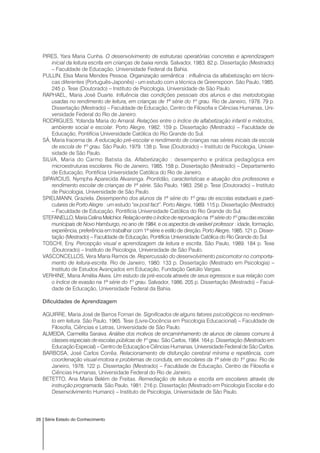26 Série Estado do Conhecimento
PIRES, Yara Maria Cunha. O desenvolvimento de estruturas operatórias concretas e aprendizagem
inicial da leitura escrita em crianças de baixa renda. Salvador, 1983. 82 p. Dissertação (Mestrado)
– Faculdade de Educação, Universidade Federal da Bahia.
PULLIN, Elsa Maria Mendes Pessoa. Organização semântica : influência da alfabetização em técni-
cas diferentes (Português-Japonês) - um estudo com a técnica de Greenspoon. São Paulo, 1985.
245 p. Tese (Doutorado) – Instituto de Psicologia, Universidade de São Paulo.
RAPHAEL, Maria José Duarte. Influência das condições pessoais dos alunos e das metodologias
usadas no rendimento de leitura, em crianças de 1ª série do 1º grau. Rio de Janeiro, 1978. 79 p.
Dissertação (Mestrado) – Faculdade de Educação, Centro de Filosofia e Ciências Humanas, Uni-
versidade Federal do Rio de Janeiro.
RODRIGUES, Yolanda Maria do Amaral. Relações entre o índice de alfabetização infantil e métodos,
ambiente social e escolar. Porto Alegre, 1982. 159 p. Dissertação (Mestrado) – Faculdade de
Educação, Pontifícia Universidade Católica do Rio Grande do Sul.
SÁ, Maria Iracema de. A educação pré-escolar e rendimento de crianças nas séries iniciais da escola
de escola de 1º grau. São Paulo, 1979. 138 p. Tese (Doutorado) – Instituto de Psicologia, Univer-
sidade de São Paulo.
SILVA, Maria do Carmo Batista da. Alfabetização : desempenho e prática pedagógica em
microestruturas escolares. Rio de Janeiro, 1985. 158 p. Dissertação (Mestrado) – Departamento
de Educação, Pontifícia Universidade Católica do Rio de Janeiro.
SIPAVICIUS, Nympha Aparecida Alvarenga. Prontidão, características e atuação dos professores e
rendimento escolar de crianças de 1ª série. São Paulo, 1983. 256 p. Tese (Doutorado) – Instituto
de Psicologia, Universidade de São Paulo.
SPIELMANN, Graziela. Desempenho dos alunos da 1ª série do 1º grau de escolas estaduais e parti-
culares de Porto Alegre : um estudo “ex post fact”. Porto Alegre, 1989. 115 p. Dissertação (Mestrado)
– Faculdade de Educação, Pontifícia Universidade Católica do Rio Grande do Sul.
STEFANELLO,MariaCelinaMelchior. Relaçãoentreoíndicedereprovaçãona1ªsériedo1ºgraudasescolas
municipais de Novo Hamburgo, no ano de 1984, e os aspectos da variável professor : idade, formação,
experiência, preferência em trabalhar com 1ª série e estilo de direção. Porto Alegre, 1985. 121 p. Disser-
tação (Mestrado) – Faculdade de Educação, Pontifícia Universidade Católica do Rio Grande do Sul.
TOSCHI, Eny. Percepção visual e aprendizagem da leitura e escrita. São Paulo, 1989. 184 p. Tese
(Doutorado) – Instituto de Psicologia, Universidade de São Paulo.
VASCONCELLOS, Vera Maria Ramos de. Repercussão do desenvolvimento psicomotor no comporta-
mento de leitura-escrita. Rio de Janeiro, 1980. 133 p. Dissertação (Mestrado em Psicologia) –
Instituto de Estudos Avançados em Educação, Fundação Getúlio Vargas.
VERHINE, Maria Amélia Alves. Um estudo da pré-escola através de seus egressos e sua relação com
o índice de evasão na 1ª série do 1º grau. Salvador, 1986. 205 p. Dissertação (Mestrado) – Facul-
dade de Educação, Universidade Federal da Bahia.
Dificuldades de Aprendizagem
AGUIRRE, Maria José de Barros Fornari de. Significados de alguns fatores psicológicos no rendimen-
to em leitura. São Paulo, 1965. Tese (Livre-Docência em Psicologia Educacional) – Faculdade de
Filosofia, Ciências e Letras, Universidade de São Paulo.
ALMEIDA, Carmelita Saraiva. Análise dos motivos de encaminhamento de alunos de classes comuns à
classes especiais de escolas públicas de 1º grau. São Carlos, 1984. 164 p. Dissertação (Mestrado em
Educação Especial) – Centro de Educação e Ciências Humanas, Universidade Federal de São Carlos.
BARBOSA, José Carlos Corrêa. Relacionamento de disfunção cerebral mínima e repetência, com
coordenação visual-motora e problemas de conduta, em escolares da 1ª série do 1º grau. Rio de
Janeiro, 1978. 122 p. Dissertação (Mestrado) – Faculdade de Educação, Centro de Filosofia e
Ciências Humanas, Universidade Federal do Rio de Janeiro.
BETETTO, Ana Maria Belém de Freitas. Remediação de leitura e escrita em escolares através de
instrução programada. São Paulo, 1981. 216 p. Dissertação (Mestrado em Psicologia Escolar e do
Desenvolvimento Humano) – Instituto de Psicologia, Universidade de São Paulo.
 