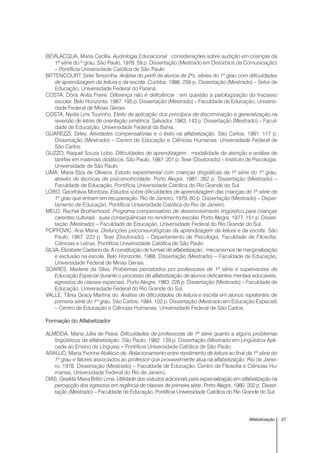 27Alfabetização
BEVILACQUA, Maria Cecília. Audiologia Educacional : considerações sobre audição em crianças da
1ª série do º grau. São Paulo, 1978. 59 p. Dissertação (Mestrado em Distúrbios da Comunicação)
– Pontifícia Universidade Católica de São Paulo.
BITTENCOURT, Sirlei Terezinha. Análise do perfil de alunos de 2ªs. séries do 1º grau com dificuldades
de aprendizagem da leitura e da escrita. Curitiba, 1986. 256 p. Dissertação (Mestrado) – Setor de
Educação, Universidade Federal do Paraná.
COSTA, Dóris Anita Freire. Diferença não é deficiência : em questão a patologização do fracasso
escolar. Belo Horizonte, 1987. 195 p. Dissertação (Mestrado) – Faculdade de Educação, Universi-
dade Federal de Minas Gerais.
COSTA, Nydia Lins Tourinho. Efeito da aplicação dos princípios de discriminação e generalização na
reversão de letras de orientação simétrica. Salvador, 1983. 143 p. Dissertação (Mestrado) – Facul-
dade de Educação, Universidade Federal da Bahia.
GUAREZZI, Sirley. Atividades compensatórias e o êxito na alfabetização. São Carlos, 1981. 117 p.
Dissertação (Mestrado) – Centro de Educação e Ciências Humanas, Universidade Federal de
São Carlos.
GUZZO, Raquel Souza Lobo. Dificuldades de aprendizagem : modalidade de atenção e análise de
tarefas em materiais didáticos. São Paulo, 1987. 201 p. Tese (Doutorado) – Instituto de Psicologia,
Universidade de São Paulo.
LIMA, Maria Elza de Oliveira. Estudo experimental com crianças disgráficas da 1ª série do 1º grau,
através de técnicas de psicomotricidade. Porto Alegre, 1981. 262 p. Dissertação (Mestrado) –
Faculdade de Educação, Pontifícia Universidade Católica do Rio Grande do Sul.
LOBO, Georfrávia Montoza. Estudos sobre dificuldades de aprendizagem das crianças de 1ª série de
1º grau que entram em recuperação. Rio de Janeiro, 1979. 60 p. Dissertação (Mestrado) – Depar-
tamento de Educação, Pontifícia Universidade Católica do Rio de Janeiro.
MELO, Rachel Brotherhood. Programa compensatório de desenvolvimento lingüístico para crianças
carentes culturais : suas conseqüências no rendimento escolar. Porto Alegre, 1977. 151 p. Disser-
tação (Mestrado) – Faculdade de Educação, Universidade Federal do Rio Grande do Sul.
POPPOVIC, Ana Maria. Disfunções psiconeurológicas da aprendizagem da leitura e da escrita. São
Paulo, 1967. 223 p. Tese (Doutorado) – Departamento de Psicologia, Faculdade de Filosofia,
Ciências e Letras, Pontifícia Universidade Católica de São Paulo.
SILVA, Elizabete Caetano da. A constituição de turmas de alfabetização : mecanismos de marginalização
e exclusão na escola. Belo Horizonte, 1988. Dissertação (Mestrado) – Faculdade de Educação,
Universidade Federal de Minas Gerais.
SOARES, Marlene da Silva. Problemas percebidos por professores de 1ª série e supervisores de
Educação Especial durante o processo de alfabetização de alunos deficientes mentais educáveis,
egressos de classes especiais. Porto Alegre, 1983. 226 p. Dissertação (Mestrado) – Faculdade de
Educação, Universidade Federal do Rio Grande do Sul.
VALLE, Tânia Gracy Martins do. Análise de dificuldades de leitura e escrita em alunos repetentes de
primeira série do 1º grau. São Carlos, 1984. 102 p. Dissertação (Mestrado em Educação Especial)
– Centro de Educação e Ciências Humanas, Universidade Federal de São Carlos.
Formação do Alfabetizador
ALMEIDA, Maria Júlia de Paiva. Dificuldades de professoras de 1ª série quanto a alguns problemas
lingüísticos da alfabetização. São Paulo, 1982. 139 p. Dissertação (Mestrado em Lingüística Apli-
cada ao Ensino de Línguas) – Pontifícia Universidade Católica de São Paulo.
ARAÚJO, Maria Yvonne Atalécio de. Relacionamento entre rendimento de leitura ao final da 1ª série do
1º grau e fatores associados ao professor que provavelmente atua na alfabetização. Rio de Janei-
ro, 1978. Dissertação (Mestrado) – Faculdade de Educação, Centro de Filosofia e Ciências Hu-
manas, Universidade Federal do Rio de Janeiro.
DIAS, Giselda Maria Britto Lima. Utilidade dos estudos adicionais para especialização em alfabetização na
percepção dos egressos em regência de classes de primeira série. Porto Alegre, 1980. 202 p. Disser-
tação (Mestrado) – Faculdade de Educação, Pontifícia Universidade Católica do Rio Grande do Sul.
 