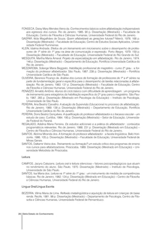 28 Série Estado do Conhecimento
FONSECA, Daisy Mary Mendes Vieira da. Conhecimentos básicos sobre alfabetização indispensáveis
aos egressos dos cursos. Rio de Janeiro, 1985. 90 p. Dissertação (Mestrado) – Faculdade de
Educação, Centro de Filosofia e Ciências Humanas, Universidade Federal do Rio de Janeiro.
GASPAR, Iêda Magalhães de Souza. Quem alfabetizará as gerações futuras? Niterói, 1978. 168 p.
Dissertação (Mestrado) – Faculdade de Educação, Centro de Estudos Sociais Aplicados, Univer-
sidade Federal Fluminense.
KLEIN, Idalma Andrade. Efeitos de um treinamento em microensino sobre o desempenho de profes-
sores de 1ª série do 1º grau na área de comunicação e expressão. Porto Alegre, 1979. 159 p.
Dissertação (Mestrado) – Faculdade de Educação, Universidade Federal do Rio Grande do Sul.
MESQUITA, Martha Maria Amaral. Projeto de especialização em alfabetização. Rio de Janeiro, 1974.
146 p. Dissertação (Mestrado) – Departamento de Educação, Pontifícia Universidade Católica do
Rio de Janeiro.
MEZZAROBA, Solange Maria Beggiato. Habilitação profissional de magistério - curso 2º grau : a for-
mação do professor alfabetizador. São Paulo, 1987. 238 p. Dissertação (Mestrado) – Pontifícia
Universidade Católica de São Paulo.
OLIVEIRA, Berenice Picanço de. Análise dos cursos de formação de professores de 1ª a 4º séries na
parte de fundamentação geral e específica para o desempenho de tarefas relacionadas à alfabe-
tização. Rio de Janeiro, 1983. 131 p. Dissertação (Mestrado) – Faculdade de Educação, Centro
de Filosofia e Ciências Humanas, Universidade Federal do Rio de Janeiro.
PENAZZO, Arnaldo Antônio. Alunos do ciclo básico com dificuldade de aprendizagem : um programa
de treinamento para estagiários da habilitação específica do 2º grau para o magistério. São Pau-
lo, 1987. 265 p. Dissertação (Mestrado em Psicologia da Educação) – Instituto de Psicologia,
Universidade de São Paulo.
PEREIRA, Ana Beatriz Carvalho. A atuação da Supervisão Educacional no processo de alfabetização.
Rio de Janeiro, 1989. 138 p. Dissertação (Mestrado) – Departamento de Educação, Pontifícia
Universidade Católica do Rio de Janeiro.
PEREIRA, Doris Beatriz Gonçalves. A qualificação do professor alfabetizador e o fracasso escolar - um
estudo de caso. Curitiba, 1984. 195 p. Dissertação (Mestrado) – Setor de Educação, Universida-
de Federal do Paraná.
REGALADO, Adelina Maria Ferreira. Os estudos adicionais e a prática do alfabetizador : conteúdos
programáticos relevantes. Rio de Janeiro, 1988. 231 p. Dissertação (Mestrado em Educação) –
Centro de Filosofia e Ciências Humanas, Universidade Federal do Rio de Janeiro.
SANTOS, Alzirina Miranda dos. A formação do professor alfabetizador : a faceta lingüística. Belo Hori-
zonte, 1986. 105 p. Dissertação (Mestrado) – Faculdade de Educação, Universidade Federal de
Minas Gerais.
SANTOS, Daltamir Vieira dos. Treinamento ou formação? um estudo crítico dos programas de ensino
nos cursos para alfabetizadores. Piracicaba, 1989. Dissertação (Mestrado em Educação) – Uni-
versidade Metodista de Piracicaba.
Leitura
CAMPOS, Jacyra Calazans. Leitura oral e leitura silenciosa – fatores psicopedagógicos que atuam
no rendimento do aluno. São Paulo, 1970. Dissertação (Mestrado) – Instituto de Psicologia,
Universidade de São Paulo.
SANTOS, Isa Maria dos. Leitura na 1ª série do 1º grau : um instrumento de medida de competências
básicas. Rio de Janeiro, 1982. 124 p. Dissertação (Mestrado em Educação) – Centro de Filosofia
e Ciências Humanas, Universidade Federal do Rio de Janeiro.
Língua Oral/Língua Escrita
BEZERRA, Vilma Maria de Lima. Reflexão metalingüística e aquisição de leitura em crianças de baixa
renda. Recife, 1981. 98 p. Dissertação (Mestrado) – Departamento de Psicologia, Centro de Filo-
sofia e Ciências Humanas, Universidade Federal de Pernambuco.
 