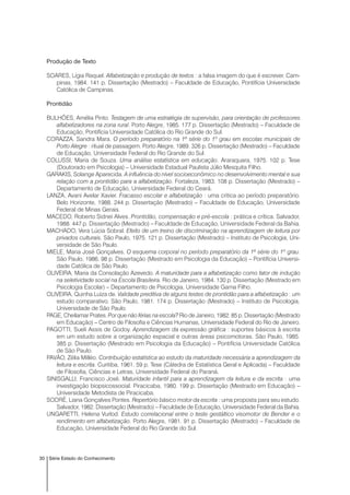 30 Série Estado do Conhecimento
Produção de Texto
SOARES, Lígia Raquel. Alfabetização e produção de textos : a falsa imagem do que é escrever. Cam-
pinas, 1984. 141 p. Dissertação (Mestrado) – Faculdade de Educação, Pontifícia Universidade
Católica de Campinas.
Prontidão
BULHÕES, Amélia Pinto. Testagem de uma estratégia de supervisão, para orientação de professores
alfabetizadores na zona rural. Porto Alegre, 1985. 177 p. Dissertação (Mestrado) – Faculdade de
Educação, Pontifícia Universidade Católica do Rio Grande do Sul.
CORAZZA, Sandra Mara. O período preparatório na 1ª série do 1º grau em escolas municipais de
Porto Alegre : ritual de passagem. Porto Alegre, 1989. 326 p. Dissertação (Mestrado) – Faculdade
de Educação, Universidade Federal do Rio Grande do Sul.
COLUSSI, Maria de Souza. Uma análise estatística em educação. Araraquara, 1975. 102 p. Tese
(Doutorado em Psicologia) – Universidade Estadual Paulista Júlio Mesquita Filho.
GARAKIS, Solange Aparecida. A influência do nível socioeconômico no desenvolvimento mental e sua
relação com a prontidão para a alfabetização. Fortaleza, 1983. 108 p. Dissertação (Mestrado) –
Departamento de Educação, Universidade Federal do Ceará.
LANZA, Avani Avelar Xavier. Fracasso escolar e alfabetização : uma critica ao período preparatório.
Belo Horizonte, 1988. 244 p. Dissertação (Mestrado) – Faculdade de Educação, Universidade
Federal de Minas Gerais.
MACEDO, Roberto Sidnei Alves. Prontidão, compensação e pré-escola : prática e crítica. Salvador,
1988. 447 p. Dissertação (Mestrado) – Faculdade de Educação, Universidade Federal da Bahia.
MACHADO, Vera Lúcia Sobral. Efeito de um treino de discriminação na aprendizagem de leitura por
privados culturais. São Paulo, 1975. 121 p. Dissertação (Mestrado) – Instituto de Psicologia, Uni-
versidade de São Paulo.
MIELE, Maria José Gonçalves. O esquema corporal no período preparatório da 1ª série do 1º grau.
São Paulo, 1986. 98 p. Dissertação (Mestrado em Psicologia da Educação) – Pontifícia Universi-
dade Católica de São Paulo.
OLIVEIRA, Maria da Consolação Azevedo. A maturidade para a alfabetização como fator de indução
na seletividade social na Escola Brasileira. Rio de Janeiro, 1984. 130 p. Dissertação (Mestrado em
Psicologia Escolar) – Departamento de Psicologia, Universidade Gama Filho.
OLIVEIRA, Quinha Luiza de. Validade preditiva de alguns testes de prontidão para a alfabetização : um
estudo comparativo. São Paulo, 1981. 174 p. Dissertação (Mestrado) – Instituto de Psicologia,
Universidade de São Paulo.
PAGE, Cheilamar Prates. Por que não férias na escola? Rio de Janeiro, 1982. 85 p. Dissertação (Mestrado
em Educação) – Centro de Filosofia e Ciências Humanas, Universidade Federal do Rio de Janeiro.
PAGOTTI, Sueli Assis de Godoy. Aprendizagem da expressão gráfica : suportes básicos à escrita
em um estudo sobre a organização espacial e outras áreas psicomotoras. São Paulo, 1985.
385 p. Dissertação (Mestrado em Psicologia da Educação) – Pontifícia Universidade Católica
de São Paulo.
PAVÃO, Zélia Milléo. Contribuição estatística ao estudo da maturidade necessária a aprendizagem da
leitura e escrita. Curitiba, 1961. 59 p. Tese (Cátedra de Estatística Geral e Aplicada) – Faculdade
de Filosofia, Ciências e Letras, Universidade Federal do Paraná.
SINISGALLI, Francisco José. Maturidade infantil para a aprendizagem da leitura e da escrita : uma
investigação biopsicossocial. Piracicaba, 1980. 199 p. Dissertação (Mestrado em Educação) –
Universidade Metodista de Piracicaba.
SODRÉ, Liana Gonçalves Pontes. Repertório básico motor da escrita : uma proposta para seu estudo.
Salvador, 1982. Dissertação (Mestrado) – Faculdade de Educação, Universidade Federal da Bahia.
UNGARETTI, Helena Vurlod. Estudo correlacional entre o teste gestáltico visomotor de Bender e o
rendimento em alfabetização. Porto Alegre, 1981. 91 p. Dissertação (Mestrado) – Faculdade de
Educação, Universidade Federal do Rio Grande do Sul.
 