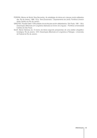 33Alfabetização
PEREIRA, Marisa de Murilo Silva Bernardes. As estratégias de leitura em crianças recém-alfabetiza-
das. Rio de Janeiro, 1989. 133 p. Tese (Doutorado) – Departamento de Letras, Pontifícia Universi-
dade Católica do Rio de Janeiro.
SANCHES, Rosalie Gallo Y. Dificuldades de escrita para recém-alfabetizados. São Paulo, 1981. 139 p.
Dissertação (Mestrado em Lingüística Aplicada ao Ensino de Línguas) – Pontifícia Universidade
Católica de São Paulo.
SILVA, Myrian Barbosa da. O ensino da leitura segundo perspectivas de uma análise ortográfico-
fonológica. Rio de Janeiro, 1974. Dissertação (Mestrado em Lingüística e Filologia) – Universida-
de Federal do Rio de Janeiro.
 