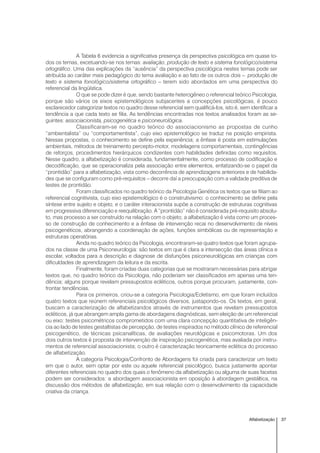 37Alfabetização
A Tabela 6 evidencia a significativa presença da perspectiva psicológica em quase to-
dos os temas, excetuando-se nos temas: avaliação, produção de texto e sistema fonológico/sistema
ortográfico. Uma das explicações da “ausência” da perspectiva psicológica nestes temas pode ser
atribuída ao caráter mais pedagógico do tema avaliação e ao fato de os outros dois – produção de
texto e sistema fonológico/sistema ortográfico – terem sido abordados em uma perspectiva do
referencial da lingüística.
O que se pode dizer é que, sendo bastante heterogêneo o referencial teórico Psicologia,
porque são vários os eixos epistemológicos subjacentes a concepções psicológicas, é pouco
esclarecedor categorizar textos no quadro desse referencial sem qualificá-los, isto é, sem identificar a
tendência a que cada texto se filia. As tendências encontradas nos textos analisados foram as se-
guintes: associacionista, psicogenética e psiconeurológica.
Classificaram-se no quadro teórico do associacionismo as propostas de cunho
“ambientalista” ou “comportamentista”, cujo eixo epistemológico se traduz na posição empirista.
Nessas propostas, o conhecimento se define pela experiência; a ênfase é posta em estimulações
ambientais, métodos de treinamento percepto-motor, modelagens comportamentais, contingências
de reforços, procedimentos hierárquicos condizentes com habilidades definidas como requisitos.
Nesse quadro, a alfabetização é considerada, fundamentalmente, como processo de codificação e
decodificação, que se operacionaliza pela associação entre elementos, enfatizando-se o papel da
“prontidão” para a alfabetização, vista como decorrência de aprendizagens anteriores e de habilida-
des que se configuram como pré-requisitos – decorre daí a preocupação com a validade preditiva de
testes de prontidão.
Foram classificados no quadro teórico da Psicologia Genética os textos que se filiam ao
referencial cognitivista, cujo eixo epistemológico é o construtivismo: o conhecimento se define pela
síntese entre sujeito e objeto, e o caráter interacionista supõe a construção de estruturas cognitivas
em progressiva diferenciação e reequilibração. A “prontidão” não é considerada pré-requisito absolu-
to, mas processo a ser construído na relação com o objeto; a alfabetização é vista como um proces-
so de construção de conhecimento e a ênfase de intervenção recai no desenvolvimento de níveis
psicogenéticos, abrangendo a coordenação de ações, funções simbólicas ou de representação e
estruturas operatórias.
Ainda no quadro teórico da Psicologia, encontraram-se quatro textos que foram agrupa-
dos na classe de uma Psiconeurologia: são textos em que é clara a intersecção das áreas clínica e
escolar, voltados para a descrição e diagnose de disfunções psiconeurológicas em crianças com
dificuldades de aprendizagem da leitura e da escrita.
Finalmente, foram criadas duas categorias que se mostraram necessárias para abrigar
textos que, no quadro teórico da Psicologia, não poderiam ser classificados em apenas uma ten-
dência; alguns porque revelam pressupostos ecléticos, outros porque procuram, justamente, con-
frontar tendências.
Para os primeiros, criou-se a categoria Psicologia/Ecletismo, em que foram incluídos
quatro textos que reúnem referenciais psicológicos diversos, justapondo-os. Os textos, em geral,
buscam a caracterização de alfabetizandos através de instrumentos que revelam pressupostos
ecléticos, já que abrangem ampla gama de abordagens diagnósticas, sem eleição de um referencial
ou eixo: testes psicométricos comprometidos com uma clara concepção quantitativa de inteligên-
cia ao lado de testes gestaltistas de percepção, de testes inspirados no método clínico de referencial
psicogenético, de técnicas psicanalíticas, de avaliações neurológicas e psicomotoras. Um dos
dois outros textos é proposta de intervenção de inspiração psicogenética, mas avaliada por instru-
mentos de referencial associacionista; o outro é caracterização teoricamente eclética do processo
de alfabetização.
A categoria Psicologia/Confronto de Abordagens foi criada para caracterizar um texto
em que o autor, sem optar por este ou aquele referencial psicológico, busca justamente apontar
diferentes referenciais no quadro dos quais o fenômeno da alfabetização ou alguma de suas facetas
podem ser considerados: a abordagem associacionista em oposição à abordagem gestáltica, na
discussão dos métodos de alfabetização, em sua relação com o desenvolvimento da capacidade
criativa da criança.
 