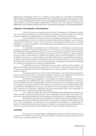 41Alfabetização
alfabetização. A Pedagogia divide com a Lingüística a preocupação com a formação do alfabetizador:
60% dos textos sobre esse tema são desenvolvidos sob a perspectiva pedagógica. Somando-se os textos
que, no quadro da Pedagogia, têm como tema a caracterização do alfabetizador com os textos que, nesse
mesmo quadro, discutem a formação do alfabetizador, verifica-se que um dos aspectos do processo de
alfabetizaçãoqueéanalisado,predominantemente,naperspectivapedagógicaéoprofessoralfabetizador.
Lingüística, Psicolingüística, Sociolingüística
Embora com uma porcentagem bem menor que a Pedagogia e a Psicologia, a Lingüís-
tica, como evidencia a Tabela 5, é o referencial teórico que aparece em terceiro lugar, no conjunto da
produção brasileira sobre alfabetização, no período estudado – 8% do total da produção.
Foram classificadas no quadro teórico da Lingüística as pesquisas que analisam o pro-
cesso de alfabetização como um processo de natureza essencialmente lingüística: um processo de
transferência da fala para a escrita, não só através da construção das relações entre o sistema
fonológico e o sistema ortográfico, mas também através de transferências de natureza discursiva,
semântica, morfossintática.
A contribuição da Lingüística para a compreensão e a orientação do processo de alfa-
betização é apontada em algumas pesquisas em que se destacam as questões mais específicas
desenvolvidas sob a perspectiva lingüística, que são: a construção, pela criança, do sistema ortográ-
fico, ou a partir de dados empíricos (análise da produção escrita de crianças) ou pela proposta de
construtor teórico fundamentado na análise das relações entre o sistema fonológico e o sistema
ortográfico; a ausência, no material didático destinado à alfabetização, de fundamentos lingüísticos,
ou do ponto de vista da Fonética e da Fonologia ou do ponto de vista semântico, ou, ainda, do ponto
de vista gramatical e discursivo; a importância da Lingüística na formação de fundamentos lingüísticos
nos currículos e programas de formação de alfabetizadores.
É significativo que, das 17 pesquisas em que o referencial teórico é a Lingüística, 15
(88%) tenham sido produzidas da década de 80; isso comprova a afirmação anteriormente feita
de que só recentemente o fenômeno alfabetização vem sendo estudado, no Brasil, sob a pers-
pectiva lingüística.
A produção acadêmica e científica sobre alfabetização na perspectiva da Psicolingüística
quase se iguala à produção na perspectiva Lingüística: enquanto esta representa 8% do total da
produção sobre o tema, aquela representa 7% (16 textos), como mostra a Tabela 5.
Na perspectiva psicolingüística, a preocupação se volta para a descrição ao ato de ler e
suas implicações para a alfabetização; para as relações entre a maturidade lingüística ou o desenvol-
vimento verbal da criança e a aprendizagem da leitura e da escrita; para a concepção que a criança
tem da escrita e seu distanciamento da concepção que a escola tem da escrita; para a relação entre
as habilidades metalingüísticas da criança e sua relação com a aprendizagem da leitura e da escrita;
para o processo de construção e descoberta da língua escrita pela criança; para a aquisição e o
desenvolvimento, na escola, das habilidades de leitura.
Uma análise das datas das referências bibliográficas feita anteriormente evidencia que
todos os textos, no quadro da Psicolingüística, foram produzidos na década de 80; mais recente, por-
tanto, que a preocupação lingüística é a preocupação psicolingüística com a alfabetização no Brasil.
Apenas quatro pesquisas foram classificadas no quadro teórico da Sociolingüística, sendo
que apenas uma delas foi produzida na década de 70 e as demais na década de 80; cada uma trata
de um dos dois aspectos mais relevantes, numa perspectiva sociolingüística da alfabetização: a
questão da interferência das diferenças culturais e dialetais no processo de aquisição da leitura e da
escrita e a questão das relações entre alfabetização e os usos e funções da língua escrita.
Sociologia
No quadro teórico da Sociologia, a alfabetização é discutida à luz das condições sociais
em que ocorre, analisando-se, do ponto de vista sociológico, sua determinação por fatores internos à
escola e por mecanismos externos a ela.
 