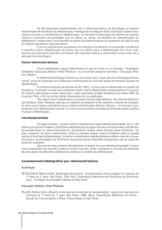 42 Série Estado do Conhecimento
As três pesquisas desenvolvidas sob o referencial teórico da Sociologia ou buscam
determinante de resultados da alfabetização, investigando as relações entre condições sociais e eco-
nômicas de vida e o rendimento em alfabetização, ou discutem a adequação de cartilhas às caracte-
rísticas e costumes da população que as utiliza, ou, ainda, na tentativa de caracterização do
alfabetizador, evidenciam a sua importância diante das determinações do quotidiano da sala de aula
por fatores escolares e extra-escolares.
É pouco significativa a presença do enfoque sociológico na produção acadêmica
e científica sobre alfabetização de textos que se voltam para a alfabetização em zona rural:
apenas uma pesquisa discute a produção de materiais didáticos destinada à zona rural sob a
perspectiva sociológica.
Outros referenciais teóricos
Foram identificados alguns referenciais em que se insere ou um só texto – Audiologia,
Estatística, Educação Artística: Artes Plásticas – ou um número pequeno de textos – Educação Artís-
tica: Música.
O referencial Audiologia informa um único texto que, a partir de uma “Audiologia Educa-
cional”, procura comprovar que a alteração auditiva pode ser uma das razões do fracasso escolar em
alfabetização.
A primeira pesquisa da década de 60 (1961), a única que se desenvolve no quadro da
Estatística, é também a única tese produzida sobre o tema alfabetização apresentada em concurso
de cátedra relacionado a esse referencial; o texto apresenta análise estatística dos testes ABC de
Lourenço Filho, a fim de corrigir falhas observadas em sua aplicação.
Três textos foram classificados no quadro da Educação Artística. No referencial Educa-
ção Artística: Artes Plásticas, apenas um trabalho comparativo entre desenho e escrita de crianças;
os dois outros textos subordinam-se ao referencial Educação Artística: Música – um discute a pro-
posta de uma “alfabetização musical” e o outro procura verificar as relações entre percepção auditiva
musical e alfabetização.
Interdisciplinaridade
Em alguns textos, o quadro teórico caracteriza-se pela interdisciplinaridade, isto é, são
textos que buscam analisar o fenômeno alfabetização (ou algum de seus componentes) sob diferen-
tes perspectivas ou referenciais teóricos, procurando integrar várias facetas desse fenômeno. Ou
seja: enquanto os textos classificados neste ou naquele quadro teórico focalizam esta ou aquela
faceta do fenômeno alfabetização, os textos considerados interdisciplinares utilizam mais de um qua-
dro teórico na abordagem do fenômeno, buscando somar diferentes perspectivas sob as quais ele
pode ser analisado.
São apenas seis os textos classificados no quadro de uma interdisciplinaridade, e todos
foram produzidos nos anos 80; pode-se concluir que são, ainda, incipientes e recentes as tentativas
de articulação de diferentes perspectivas teóricas na análise da alfabetização.
Levantamento bibliográfico por referencial teórico
Audiologia
BEVILACQUA, Maria Cecília. Audiologia educacional : considerações sobre audição em crianças da
1ª série do 1º grau. São Paulo, 1978. 59 p. Dissertação (Mestrado em Distúrbios da Comunica-
ção) – Pontifícia Universidade Católica de São Paulo.
Educação Artística: Artes Plásticas
PILLAR, Analice Dutra. Desenho e escrita como sistemas de representação : estudo comparativo em
crianças de 1ª série do 1º grau. São Paulo, 1989. 355 p. Dissertação (Mestrado em Artes) –
Escola de Comunicações e Artes, Universidade de São Paulo.
 
