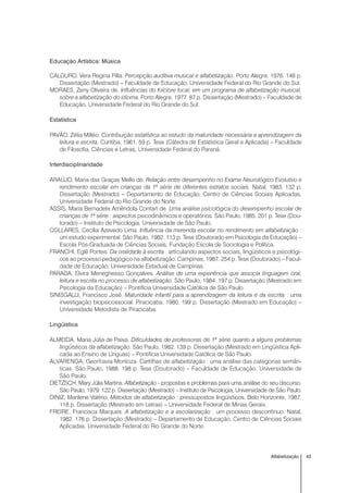 43Alfabetização
Educação Artística: Música
CALDURO, Vera Regina Pilla. Percepção auditiva musical e alfabetização. Porto Alegre, 1976. 148 p.
Dissertação (Mestrado) – Faculdade de Educação, Universidade Federal do Rio Grande do Sul.
MORAES, Zeny Oliveira de. Influências do folclore local, em um programa de alfabetização musical,
sobre a alfabetização do idioma. Porto Alegre, 1977. 87 p. Dissertação (Mestrado) – Faculdade de
Educação, Universidade Federal do Rio Grande do Sul.
Estatística
PAVÃO, Zélia Milléo. Contribuição estatística ao estudo da maturidade necessária a aprendizagem da
leitura e escrita. Curitiba, 1961. 59 p. Tese (Cátedra de Estatística Geral e Aplicada) – Faculdade
de Filosofia, Ciências e Letras, Universidade Federal do Paraná.
Interdisciplinaridade
ARAÚJO, Maria das Graças Mello de. Relação entre desempenho no Exame Neurológico Evolutivo e
rendimento escolar em crianças da 1ª série de diferentes estratos sociais. Natal, 1983. 132 p.
Dissertação (Mestrado) – Departamento de Educação, Centro de Ciências Sociais Aplicadas,
Universidade Federal do Rio Grande do Norte.
ASSIS, Maria Bernadete Amêndola Contart de. Uma análise psicológica do desempenho escolar de
crianças de 1ª série : aspectos psicodinâmicos e operatórios. São Paulo, 1985. 201 p. Tese (Dou-
torado) – Instituto de Psicologia, Universidade de São Paulo.
COLLARES, Cecília Azevedo Lima. Influência da merenda escolar no rendimento em alfabetização :
um estudo experimental. São Paulo, 1982. 113 p. Tese (Doutorado em Psicologia da Educação) –
Escola Pós-Graduada de Ciências Sociais, Fundação Escola de Sociologia e Política.
FRANCHI, Eglê Pontes. Da oralidade à escrita : articulando aspectos sociais, lingüísticos e psicológi-
cos ao processo pedagógico na alfabetização. Campinas, 1987. 254 p. Tese (Doutorado) – Facul-
dade de Educação, Universidade Estadual de Campinas.
PARADA, Elvira Meneghesso Gonçalves. Análise de uma experiência que associa linguagem oral,
leitura e escrita no processo de alfabetização. São Paulo, 1984. 197 p. Dissertação (Mestrado em
Psicologia da Educação) – Pontifícia Universidade Católica de São Paulo.
SINISGALLI, Francisco José. Maturidade infantil para a aprendizagem da leitura e da escrita : uma
investigação biopsicossocial. Piracicaba, 1980. 199 p. Dissertação (Mestrado em Educação) –
Universidade Metodista de Piracicaba.
Lingüística
ALMEIDA, Maria Júlia de Paiva. Dificuldades de professoras de 1ª série quanto a alguns problemas
lingüísticos da alfabetização. São Paulo, 1982. 139 p. Dissertação (Mestrado em Lingüística Apli-
cada ao Ensino de Línguas) – Pontifícia Universidade Católica de São Paulo.
ALVARENGA, Georfravia Montoza. Cartilhas de alfabetização : uma análise das categorias semân-
ticas. São Paulo, 1988. 198 p. Tese (Doutorado) – Faculdade de Educação, Universidade de
São Paulo.
DIETZSCH, Mary Júlia Martins. Alfabetização - propostas e problemas para uma análise do seu discurso.
São Paulo, 1979. 122 p. Dissertação (Mestrado) – Instituto de Psicologia, Universidade de São Paulo.
DINIZ, Marilene Valério. Métodos de alfabetização : pressupostos lingüísticos. Belo Horizonte, 1987.
118 p. Dissertação (Mestrado em Letras) – Universidade Federal de Minas Gerais.
FREIRE, Francisca Marques. A alfabetização e a escolarização : um processo descontínuo. Natal,
1982. 176 p. Dissertação (Mestrado) – Departamento de Educação, Centro de Ciências Sociais
Aplicadas, Universidade Federal do Rio Grande do Norte.
 