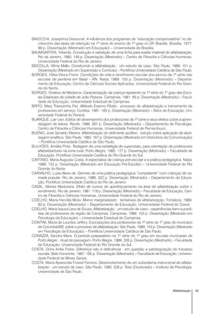 45Alfabetização
BAIOCCHI, Josephina Desounet. A influência dos programas de “educação compensatória” no de-
créscimo das taxas de retenção na 1ª série do ensino de 1º grau no DF, Brasília. Brasília, 1977.
99 p. Dissertação (Mestrado em Educação) – Universidade de Brasília.
BAUMGARTEN, Yolanda. Construção e validação de uma ficha para avaliar material de alfabetização.
Rio de Janeiro, 1980. 149 p. Dissertação (Mestrado) – Centro de Filosofia e Ciências Humanas,
Universidade Federal do Rio de Janeiro.
BISCOLLA, Vilma Mello. Construindo a alfabetização : um estudo de caso. São Paulo, 1989. 151 p.
Dissertação (Mestrado em Supervisão e Currículo) – Pontifícia Universidade Católica de São Paulo.
BORGES, Hélia Vieira Freire. Condições de vida e rendimento escolar dos alunos da 1ª série nas
escolas de periferia em Natal – RN. Natal, 1989. 150 p. Dissertação (Mestrado) – Departa-
mento de Educação, Centro de Ciências Sociais Aplicadas, Universidade Federal do Rio Gran-
de do Norte.
BORGES, Onelice de Medeiros. Caracterização da criança repetente na 1ª série do 1º grau das Esco-
las Estaduais da cidade de João Pessoa. Campinas, 1981. 95 p. Dissertação (Mestrado) – Facul-
dade de Educação, Universidade Estadual de Campinas.
BRITO, Mary Therezinha Paz. Método Erasmo Pilotto : processo de alfabetização e treinamento de
professores em serviço. Curitiba, 1981. 165 p. Dissertação (Mestrado) – Setor de Educação, Uni-
versidade Federal do Paraná.
BUARQUE, Lair Levi. Estilos de desempenho dos professores da 1ª série e seus efeitos sobre a apren-
dizagem de leitura. Recife, 1986. 267 p. Dissertação (Mestrado) – Departamento de Psicologia,
Centro de Filosofia e Ciências Humanas, Universidade Federal de Pernambuco.
BUENO, José Geraldo Silveira. Alfabetização do deficiente auditivo : estudo sobre aplicação de abor-
dagem analítica. São Paulo, 1982. 167 p. Dissertação (Mestrado em Distúrbios da Comunicação)
– Pontifícia Universidade Católica de São Paulo.
BULHÕES, Amélia Pinto. Testagem de uma estratégia de supervisão, para orientação de professores
alfabetizadores na zona rural. Porto Alegre, 1985. 177 p. Dissertação (Mestrado) – Faculdade de
Educação, Pontifícia Universidade Católica do Rio Grande do Sul.
CARTAXO, Maria Augusta Costa. A expectativa da criança pré-escolar e a prática pedagógica. Natal,
1988. 133 p. Dissertação (Mestrado em Educação Pré-Escolar) – Universidade Federal do Rio
Grande do Norte.
CARVALHO, Luzia Alves de. Germes de uma prática pedagógica “competente” com crianças de ca-
mada popular. Rio de Janeiro, 1986. 322 p. Dissertação (Mestrado) – Departamento de Educa-
ção, Pontifícia Universidade Católica do Rio de Janeiro.
CASAL, Marisa Madureira. Efeito de cursos de aperfeiçoamento na área de alfabetização sobre o
rendimento. Rio de Janeiro, 1981. 118 p. Dissertação (Mestrado) – Faculdade de Educação, Cen-
tro de Filosofia e Ciências Humanas, Universidade Federal do Rio de Janeiro.
COELHO, Maria Hercília Mota. Menor marginalizado : tentativas de alfabetização. Fortaleza, 1989.
80 p. Dissertação (Mestrado) – Departamento de Educação, Universidade Federal do Ceará.
COELHO, Maria Isaura Lara de Souza. Alfabetização : um estudo de caso – experiências bem-sucedi-
das de professores da região de Campinas. Campinas, 1989. 103 p. Dissertação (Mestrado em
Psicologia da Educação) – Universidade Estadual de Campinas.
CONTINI, Maria de Lourdes Jeffery. Concepções dos professores da 1ª série do 1º grau do município
de Corumbá/MS, sobre o processo de alfabetização. São Paulo, 1989. 143 p. Dissertação (Mestrado
em Psicologia da Educação) – Pontifícia Universidade Católica de São Paulo.
CORAZZA, Sandra Mara. O período preparatório na 1ª série do 1º grau em escolas municipais de
Porto Alegre : ritual de passagem. Porto Alegre, 1989. 326 p. Dissertação (Mestrado) – Faculdade
de Educação, Universidade Federal do Rio Grande do Sul.
COSTA, Dóris Anita Freire. Diferença não é deficiência : em questão a patologização do fracasso
escolar. Belo Horizonte, 1987. 195 p. Dissertação (Mestrado) – Faculdade de Educação, Universi-
dade Federal de Minas Gerais.
COSTA, Maria Aparecida Foresti Ferreira. Desenvolvimento de um subsistema instrucional de alfabe-
tização : um estudo de caso. São Paulo, 1985. 228 p. Tese (Doutorado) – Instituto de Psicologia,
Universidade de São Paulo.
 