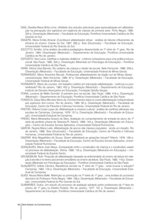 46 Série Estado do Conhecimento
DIAS, Giselda Maria Britto Lima. Utilidade dos estudos adicionais para especialização em alfabetiza-
ção na percepção dos egressos em regência de classes de primeira série. Porto Alegre, 1980.
202 p. Dissertação (Mestrado) – Faculdade de Educação, Pontifícia Universidade Católica do Rio
Grande do Sul.
ENGERS, Maria Emília Amaral. O professor alfabetizador eficaz : análise de fatores influenentes da
eficácia do ensino. Caxias do Sul, 1987. 280 p. Tese (Doutorado) – Faculdade de Educação,
Universidade Federal do Rio Grande do Sul.
ESCOTTO, Amélia. Uma análise da prática pedagógica desenvolvida na 1ª série do 1º grau. Rio de
Janeiro, 1984. Dissertação (Mestrado) – Departamento de Educação, Pontifícia Universidade
Católica do Rio de Janeiro.
ESPOSITO, Yara Lúcia. Cartilhas e materiais didáticos : critérios norteadores para uma política educa-
cional. São Paulo, 1985. 200 p. Dissertação (Mestrado em Psicologia da Educação) – Pontifícia
Universidade Católica de São Paulo.
FARIA, Vitória Líbia Barreto. No caderno da criança o retrato da escola. Belo Horizonte, 1988. 258 p.
Dissertação (Mestrado) – Faculdade de Educação, Universidade Federal de Minas Gerais.
FERNANDES, Maria Terezinha Barude. Professores alfabetizadores da região sul de Minas Gerais :
caracterização. Belo Horizonte, 1989. 97 p. Dissertação (Mestrado) – Faculdade de Educação,
Universidade Federal de Minas Gerais.
FIORAVANTE, Maria de Lourdes. Um trabalho coletivo em educação-alfabetização : carência ou pos-
sibilidade? Rio de Janeiro, 1983. 452 p. Dissertação (Mestrado) – Departamento de Educação,
Instituto de Estudos Avançados em Educação, Fundação Getúlio Vargas.
FOINA, Luciana de Mello Gomide. O primeiro ano na escola. São Paulo, 1989. 418 p. Dissertação
(Mestrado) – Departamento de Educação, Pontifícia Universidade Católica de São Paulo.
FONSECA, Daisy Mary Mendes Vieira da. Conhecimentos básicos sobre alfabetização indispensáveis
aos egressos dos cursos. Rio de Janeiro, 1985. 90 p. Dissertação (Mestrado) – Faculdade de
Educação, Centro de Filosofia e Ciências Humanas, Universidade Federal do Rio de Janeiro.
FREITAS, Helena Costa Lopes de. Alfabetização e universo cultural : análise de cartilhas utilizadas nas
escolas de Campinas. Campinas, 1979. 157 p. Dissertação (Mestrado) – Faculdade de Educa-
ção, Universidade Estadual de Campinas.
FREIXO, Maria Mirasselva Soares da Silva. Avaliação do comportamento de entrada do aluno de 1ª
série da periferia urbana de Teresina-PI. Niterói, 1989. 144 p. Dissertação (Mestrado em Educa-
ção) – Centro de Estudos Sociais Aplicados, Universidade Federal Fluminense.
GARCIA, Regina Maria Leite. Alfabetização de alunos das classes populares : ainda um desafio. Rio
de Janeiro, 1986. Tese (Doutorado) – Faculdade de Educação, Centro de Filosofia e Ciências
Humanas, Universidade Federal do Rio de Janeiro.
GASPAR, Iêda Magalhães de Souza. Quem alfabetizará as gerações futuras? Niterói, 1978. 168 p.
Dissertação (Mestrado) – Faculdade de Educação, Centro de Estudos Sociais Aplicados, Univer-
sidade Federal Fluminense.
GONÇALVES, Maria José Vilaça. Comparação entre o vocabulário da criança e o vocabulário usado
no processo de alfabetização. Vitória, 1986. 135 p. Dissertação (Mestrado em Educação) – Uni-
versidade Federal do Espírito Santo.
GRUNEBAUM, Ruth. Proposta de alfabetização baseada na anterioridade do ensino da leitura em rela-
ção à escrita e no treino psicomotor simultâneo ao ensino da leitura. São Paulo, 1980. 118 p. Disser-
tação (Mestrado em Psicologia da Educação) – Pontifícia Universidade Católica de São Paulo.
GUALBERTO, Izôlda Câmara. Repetência escolar na 1ª série do 1º grau : onde buscar a solução?
Campinas, 1984. 124 p. Dissertação (Mestrado) – Faculdade de Educação, Universidade Esta-
dual de Campinas.
GUIDI, Neusa Maria Bellé. Retenção ou promoção na 1ª série do 1º grau : uma análise do processo
decisório do Professor. Porto Alegre, 1984. 198 p. Dissertação (Mestrado) – Faculdade de Educa-
ção, Universidade Federal do Rio Grande do Sul.
GUIMARÃES, Dulce. Um estudo do processo de avaliação adotado pelos professores da 1ª fase do
ensino de 1º grau no Distrito Federal. Rio de Janeiro, 1977. 191 p. Dissertação (Mestrado) –
Departamento de Educação, Pontifícia Universidade Católica do Rio de Janeiro.
 