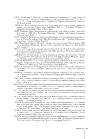 47Alfabetização
KLEIN, Idalma Andrade. Efeitos de um treinamento em microensino sobre o desempenho de
professores de 1ª série do 1º grau na área de comunicação e expressão. Porto Alegre,
1979. 159 p. Dissertação (Mestrado) – Faculdade de Educação, Universidade Federal do
Rio Grande do Sul.
KNIERIM, Vera Terezinha Medina. Repetência na primeira série do 1º grau, em escolas estaduais de
periferia e centro urbano de Santa Maria. Santa Maria, 1983. 127 p. Dissertação (Mestrado em
Educação) – Universidade Federal de Santa Maria.
LANZA, Avani Avelar Xavier. Fracasso escolar e alfabetização : uma critica ao período preparatório.
Belo Horizonte, 1988. 244 p. Dissertação (Mestrado) – Faculdade de Educação, Universidade
Federal de Minas Gerais.
LAUER, Luci Joelma. Competências do professor alfabetizador : um estudo junto a professores de 1ª
série de 1º grau. Porto Alegre, 1980. 160 p. Dissertação (Mestrado) – Faculdade de Educação,
Universidade Federal do Rio Grande do Sul.
LIMA, Márcia Regina Maurício. Pré-Escola : solução para fracasso escolar?. Rio de Janeiro, 1983.
196 p. Dissertação (Mestrado) – Departamento de Educação, Pontifícia Universidade Católica
do Rio de Janeiro.
LIMA, Sônia Maria Azevedo de. Aquisição e desenvolvimento da habilidade de compreensão a partir
do processo de alfabetização. Santa Maria, 1985. 139 p. Dissertação (Mestrado em Educação) –
Universidade Federal de Santa Maria.
LOBO, Georfrávia Montoza. Estudos sobre dificuldades de aprendizagem das crianças de 1ª série de
1º grau que entram em recuperação. Rio de Janeiro, 1979. 60 p. Dissertação (Mestrado) – Depar-
tamento de Educação, Pontifícia Universidade Católica do Rio de Janeiro.
MEDEIROS, Márcia Benevuto de. Análise da práxis docente de professores da 1ª série de 1º grau,
dirigida a crianças de camadas populares da região de Vitória-ES. Vitória, 1986. 269 p. Disserta-
ção (Mestrado em Educação) – Universidade Federal do Espírito Santo.
MEDEIROS, Tereza Donato de. Configuração do desempenho didático do educador - alfabetizador.
Santa Maria, 1984. 149 p. Dissertação (Mestrado em Educação) – Universidade Federal de
Santa Maria.
MESQUITA, Martha Maria Amaral. Projeto de especialização em alfabetização. Rio de Janeiro, 1974.
146 p. Dissertação (Mestrado) – Departamento de Educação, Pontifícia Universidade Católica do
Rio de Janeiro.
MORÉ, Marisa Mathilde. Fatores intervenientes na aprendizagem da leitura e da escrita. Porto Alegre,
1981. 221 p. Dissertação (Mestrado) – Faculdade de Educação, Pontifícia Universidade Católica
do Rio Grande do Sul.
NÉBIAS, Cleide. Análise dos efeitos de alterações produzidas num procedimento durante o processo
de alfabetização em crianças. São Paulo, 1978. 121 p. Dissertação (Mestrado em Psicologia da
Educação) – Pontifícia Universidade Católica de São Paulo.
NICOLAU, Marieta L. Machado. A integração de atividades no processo de alfabetização, sem cartilha,
em duas escolas de 1º grau. São Paulo, 1987. 131 p. Tese (Doutorado) – Faculdade de Educação,
Universidade de São Paulo.
NICOLAU, Marieta Machado. Avaliação do programa de antecipação da escolaridade junto a alunos
de nível socioeconômico baixo. São Paulo, 1983. 746 p. Dissertação (Mestrado) – Faculdade de
Educação, Universidade de São Paulo.
OLIVEIRA, Berenice Picanço de. Análise dos cursos de formação de professores de 1ª a 4º séries na
parte de fundamentação geral e específica para o desempenho de tarefas relacionadas à alfabe-
tização. Rio de Janeiro, 1983. 131 p. Dissertação (Mestrado) – Faculdade de Educação, Centro
de Filosofia e Ciências Humanas, Universidade Federal do Rio de Janeiro.
OLIVEIRA, Denize Pereira Torres de. A alfabetização na escola pública estadual do Rio de Janeiro. Rio
de Janeiro, 1987. 147 p. Dissertação (Mestrado em Educação) – Centro de Filosofia e Ciências
Humanas, Universidade Federal do Rio de Janeiro.
OLIVEIRA, Maria da Consolação Azevedo. A maturidade para a alfabetização como fator de indução
na seletividade social na Escola Brasileira. Rio de Janeiro, 1984. 130 p. Dissertação (Mestrado em
Psicologia Escolar) – Departamento de Psicologia, Universidade Gama Filho.
 