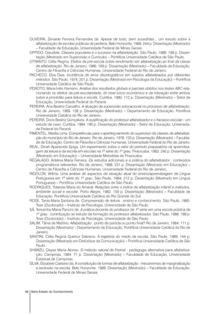 48 Série Estado do Conhecimento
OLIVEIRA, Zenaide Ferreira Fernandes de. Apesar de tudo; bem sucedidas... um estudo sobre a
alfabetização de escolas públicas de periferia. Belo Horizonte, 1989. 244 p. Dissertação (Mestrado)
– Faculdade de Educação, Universidade Federal de Minas Gerais.
OPPIDO, Claudete. Classes populares e o sucesso na alfabetização. São Paulo, 1988. 198 p. Disser-
tação (Mestrado em Supervisão e Currículo) – Pontifícia Universidade Católica de São Paulo.
OTRANTO, Célia Regina. Efeitos da pré-escola sobre rendimento em alfabetização ao final da classe
de alfabetização. Rio de Janeiro, 1986. 169 p. Dissertação (Mestrado) – Faculdade de Educação,
Centro de Filosofia e Ciências Humanas, Universidade Federal do Rio de Janeiro.
PACHECO, Elza Dias. Incidência de erros disortográficos em sujeitos alfabetizados por diferentes
métodos. São Paulo, 1974. 201 p. Dissertação (Mestrado em Psicologia da Educação) – Pontifícia
Universidade Católica de São Paulo.
PEIXOTO, Maria Inês Hamann. Análise dos resultados globais e parciais obtidos nos testes ABC rela-
cionando os efeitos da pré-escolaridade, do nível sócio econômico e da interação entre ambos
sobre a prontidão para leitura e escrita. Curitiba, 1980. 112 p. Dissertação (Mestrado) – Setor de
Educação, Universidade Federal do Paraná.
PEREIRA, Ana Beatriz Carvalho. A atuação da supervisão educacional no processo de alfabetização.
Rio de Janeiro, 1989. 138 p. Dissertação (Mestrado) – Departamento de Educação, Pontifícia
Universidade Católica do Rio de Janeiro.
PEREIRA, Doris Beatriz Gonçalves. A qualificação do professor alfabetizador e o fracasso escolar - um
estudo de caso. Curitiba, 1984. 195 p. Dissertação (Mestrado) – Setor de Educação, Universida-
de Federal do Paraná.
PIMENTEL, Marília Lima. Competências para o aperfeiçoamento do supervisor de classes de alfabetiza-
ção do município do Rio de Janeiro. Rio de Janeiro, 1978. 133 p. Dissertação (Mestrado) – Faculda-
de de Educação, Centro de Filosofia e Ciências Humanas, Universidade Federal do Rio de Janeiro.
REAL, Dinah Aparecida Spiga. Um experimento sobre o valor do período preparatório na aprendiza-
gem da leitura e da escrita em escolas na 1ª série do 1º grau. Piracicaba, 1982. 240 p. Dissertação
(Mestrado em Educação) – Universidade Metodista de Piracicaba.
REGALADO, Adelina Maria Ferreira. Os estudos adicionais e a prática do alfabetizador : conteúdos
programáticos relevantes. Rio de Janeiro, 1988. 231 p. Dissertação (Mestrado em Educação) –
Centro de Filosofia e Ciências Humanas, Universidade Federal do Rio de Janeiro.
RIGOLON, Wilma. Uma análise de aspectos da situação atual do ensino/aprendizagem de Língua
Portuguesa em 1ª série do 1º grau. São Paulo, 1984. 212 p. Dissertação (Mestrado em Língua
Portuguesa) – Pontifícia Universidade Católica de São Paulo.
RODRIGUES, Yolanda Maria do Amaral. Relações entre o índice de alfabetização infantil e métodos,
ambiente social e escolar. Porto Alegre, 1982. 159 p. Dissertação (Mestrado) – Faculdade de
Educação, Pontifícia Universidade Católica do Rio Grande do Sul.
ROSE, Tania Maria Santana de. Compreensão de leitura : ensino e conhecimento. São Paulo, 1985.
Tese (Doutorado) – Instituto de Psicologia, Universidade de São Paulo.
SÁ, Terezinha Maria Pancini de. A prática docente do professor de 1ª série em uma escola pública de
1º grau : contribuição ao estudo da formação do professor alfabetizador. São Paulo, 1988. 188 p.
Tese (Doutorado) – Instituto de Psicologia, Universidade de São Paulo.
SALIM, Tânia de Martino. Alfabetização : ponto de partida ou ponto final? Rio de Janeiro, 1984. 111 p.
Dissertação (Mestrado) – Departamento de Educação, Pontifícia Universidade Católica do Rio de
Janeiro.
SANTINI, Célia Regina Queiroz Salviano. A trajetória do medo da escrita. São Paulo, 1989. 144 p.
Dissertação (Mestrado em Distúrbios da Comunicação) – Pontifícia Universidade Católica de São
Paulo.
SHIMIZU, Dayse Maria Alonso. O método natural de Freinet : pedagogia alternativa para alfabetiza-
ção. Campinas, 1984. 71 p. Dissertação (Mestrado) – Faculdade de Educação, Universidade
Estadual de Campinas.
SILVA, Elizabete Caetano da. A constituição de turmas de alfabetização : mecanismos de marginalização
e exclusão na escola. Belo Horizonte, 1988. Dissertação (Mestrado) – Faculdade de Educação,
Universidade Federal de Minas Gerais.
 