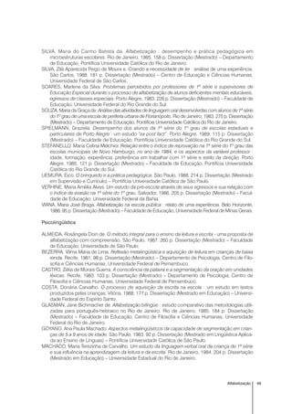 49Alfabetização
SILVA, Maria do Carmo Batista da. Alfabetização : desempenho e prática pedagógica em
microestruturas escolares. Rio de Janeiro, 1985. 158 p. Dissertação (Mestrado) – Departamento
de Educação, Pontifícia Universidade Católica do Rio de Janeiro.
SILVA, Zilá Aparecida Peigo de Moura e. Criando a necessidade de ler : análise de uma experiência.
São Carlos, 1988. 181 p. Dissertação (Mestrado) – Centro de Educação e Ciências Humanas,
Universidade Federal de São Carlos.
SOARES, Marlene da Silva. Problemas percebidos por professores de 1ª série e supervisores de
Educação Especial durante o processo de alfabetização de alunos deficientes mentais educáveis,
egressos de classes especiais. Porto Alegre, 1983. 226 p. Dissertação (Mestrado) – Faculdade de
Educação, Universidade Federal do Rio Grande do Sul.
SOUZA, Maria da Graça de. Análise das atividades de linguagem oral desenvolvidas com alunos de 1ª série
do 1º grau de uma escola de periferia urbana de Florianópolis. Rio de Janeiro, 1983. 275 p. Dissertação
(Mestrado) – Departamento de Educação, Pontifícia Universidade Católica do Rio de Janeiro.
SPIELMANN, Graziela. Desempenho dos alunos da 1ª série do 1º grau de escolas estaduais e
particulares de Porto Alegre : um estudo “ex post fact”. Porto Alegre, 1989. 115 p. Dissertação
(Mestrado) – Faculdade de Educação, Pontifícia Universidade Católica do Rio Grande do Sul.
STEFANELLO, Maria Celina Melchior. Relação entre o índice de reprovação na 1ª série do 1º grau das
escolas municipais de Novo Hamburgo, no ano de 1984, e os aspectos da variável professor :
idade, formação, experiência, preferência em trabalhar com 1ª série e estilo de direção. Porto
Alegre, 1985. 121 p. Dissertação (Mestrado) – Faculdade de Educação, Pontifícia Universidade
Católica do Rio Grande do Sul.
UEMURA, Eico. O brinquedo e a prática pedagógica. São Paulo, 1988. 214 p. Dissertação (Mestrado
em Supervisão e Currículo) – Pontifícia Universidade Católica de São Paulo.
VERHINE, Maria Amélia Alves. Um estudo da pré-escola através de seus egressos e sua relação com
o índice de evasão na 1ª série do 1º grau. Salvador, 1986. 205 p. Dissertação (Mestrado) – Facul-
dade de Educação, Universidade Federal da Bahia.
VIANA, Maria José Braga. Alfabetização na escola pública : relato de uma experiência. Belo Horizonte,
1986. 95 p. Dissertação (Mestrado) – Faculdade de Educação, Universidade Federal de Minas Gerais.
Psicolingüística
ALMEIDA, Rosângela Doin de. O método integral para o ensino da leitura e escrita - uma proposta de
alfabetização com compreensão. São Paulo, 1987. 260 p. Dissertação (Mestrado) – Faculdade
de Educação, Universidade de São Paulo.
BEZERRA, Vilma Maria de Lima. Reflexão metalingüística e aquisição de leitura em crianças de baixa
renda. Recife, 1981. 98 p. Dissertação (Mestrado) – Departamento de Psicologia, Centro de Filo-
sofia e Ciências Humanas, Universidade Federal de Pernambuco.
CASTRO, Zélia de Morais Guerra. A consciência da palavra e a segmentação da oração em unidades
léxicas. Recife, 1983. 103 p. Dissertação (Mestrado) – Departamento de Psicologia, Centro de
Filosofia e Ciências Humanas, Universidade Federal de Pernambuco.
COSTA, Donária Carvalho. O processo de aquisição da escrita na escola : um estudo em textos
produzidos pelas crianças. Vitória, 1988. 177 p. Dissertação (Mestrado em Educação) – Universi-
dade Federal do Espírito Santo.
GLASMAN, Jane Bichmacher de. Alfabetização bilíngüe : estudo comparativo das metodologias utili-
zadas para português-hebraico no Rio de Janeiro. Rio de Janeiro, 1985. 184 p. Dissertação
(Mestrado) – Faculdade de Educação, Centro de Filosofia e Ciências Humanas, Universidade
Federal do Rio de Janeiro.
GOYANO, Ana Paula Machado. Aspectos metalingüísticos da capacidade de segmentação em crian-
ças de 5 a 9 anos de idade. São Paulo, 1983. 92 p. Dissertação (Mestrado em Lingüística Aplica-
da ao Ensino de Línguas) – Pontifícia Universidade Católica de São Paulo.
MACHADO, Maria Terezinha de Carvalho. Um estudo da linguagem verbal oral da criança de 1ª série
e sua influência na aprendizagem da leitura e da escrita. Rio de Janeiro, 1984. 204 p. Dissertação
(Mestrado em Educação) – Universidade Estadual do Rio de Janeiro.
 