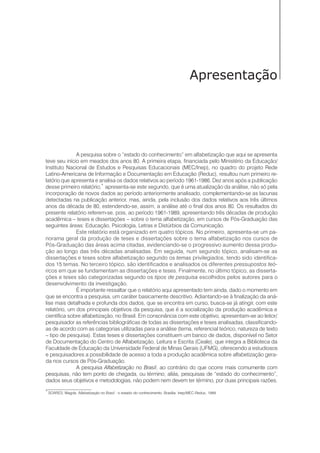 5Alfabetização
Apresentação
A pesquisa sobre o “estado do conhecimento” em alfabetização que aqui se apresenta
teve seu início em meados dos anos 80. A primeira etapa, financiada pelo Ministério da Educação/
Instituto Nacional de Estudos e Pesquisas Educacionais (MEC/Inep), no quadro do projeto Rede
Latino-Americana de Informação e Documentação em Educação (Reduc), resultou num primeiro re-
latório que apresenta e analisa os dados relativos ao período 1961-1986. Dez anos após a publicação
desse primeiro relatório,*
apresenta-se este segundo, que é uma atualização da análise, não só pela
incorporação de novos dados ao período anteriormente analisado, complementando-se as lacunas
detectadas na publicação anterior, mas, ainda, pela inclusão dos dados relativos aos três últimos
anos da década de 80, estendendo-se, assim, a análise até o final dos anos 80. Os resultados do
presente relatório referem-se, pois, ao período 1961-1989, apresentando três décadas de produção
acadêmica – teses e dissertações – sobre o tema alfabetização, em cursos de Pós-Graduação das
seguintes áreas: Educação, Psicologia, Letras e Distúrbios da Comunicação.
Este relatório está organizado em quatro tópicos. No primeiro, apresenta-se um pa-
norama geral da produção de teses e dissertações sobre o tema alfabetização nos cursos de
Pós-Graduação das áreas acima citadas, evidenciando-se o progressivo aumento dessa produ-
ção ao longo das três décadas analisadas. Em seguida, num segundo tópico, analisam-se as
dissertações e teses sobre alfabetização segundo os temas privilegiados, tendo sido identifica-
dos 15 temas. No terceiro tópico, são identificados e analisados os diferentes pressupostos teó-
ricos em que se fundamentam as dissertações e teses. Finalmente, no último tópico, as disserta-
ções e teses são categorizadas segundo os tipos de pesquisa escolhidos pelos autores para o
desenvolvimento da investigação.
É importante ressaltar que o relatório aqui apresentado tem ainda, dado o momento em
que se encontra a pesquisa, um caráter basicamente descritivo. Adiantando-se à finalização da aná-
lise mais detalhada e profunda dos dados, que se encontra em curso, busca-se já atingir, com este
relatório, um dos principais objetivos da pesquisa, que é a socialização da produção acadêmica e
científica sobre alfabetização, no Brasil. Em consonância com este objetivo, apresentam-se ao leitor/
pesquisador as referências bibliográficas de todas as dissertações e teses analisadas, classificando-
as de acordo com as categorias utilizadas para a análise (tema, referencial teórico, natureza de texto
– tipo de pesquisa). Estas teses e dissertações constituem um banco de dados, disponível no Setor
de Documentação do Centro de Alfabetização, Leitura e Escrita (Ceale), que integra a Biblioteca da
Faculdade de Educação da Universidade Federal de Minas Gerais (UFMG), oferecendo a estudiosos
e pesquisadores a possibilidade de acesso a toda a produção acadêmica sobre alfabetização gera-
da nos cursos de Pós-Graduação.
A pesquisa Alfabetização no Brasil, ao contrário do que ocorre mais comumente com
pesquisas, não tem ponto de chegada, ou término; aliás, pesquisas de “estado do conhecimento”,
dados seus objetivos e metodologias, não podem nem devem ter término, por duas principais razões.
*
SOARES, Magda. Alfabetização no Brasil : o estado do conhecimento. Brasília: Inep/MEC-Reduc, 1989.
 