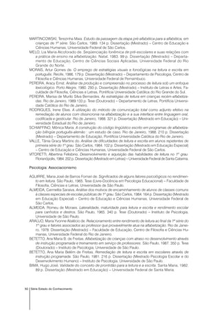 50 Série Estado do Conhecimento
MARTINCOWSKI, Terezinha Maia. Estudo da passagem da etapa pré-alfabética para a alfabética, em
crianças de 1ª série. São Carlos, 1989. 134 p. Dissertação (Mestrado) – Centro de Educação e
Ciências Humanas, Universidade Federal de São Carlos.
MELO, Lia Maria Alcoforado de. Seqüenciação fonêmica de pré-escolares e suas relações com
a prática de ensino na alfabetização. Natal, 1983. 99 p. Dissertação (Mestrado) – Departa-
mento de Educação, Centro de Ciências Sociais Aplicadas, Universidade Federal do Rio
Grande do Norte.
MORAIS, Artur Gomes de. O emprego de estratégias visuais e fonológicas na leitura e escrita em
português. Recife, 1986. 179 p. Dissertação (Mestrado) – Departamento de Psicologia, Centro de
Filosofia e Ciências Humanas, Universidade Federal de Pernambuco.
PEREIRA, Aracy Ernst. Análise da produção e compreensão no processo de leitura sob um enfoque
lexicológico. Porto Alegre, 1980. 293 p. Dissertação (Mestrado) – Instituto de Letras e Artes, Fa-
culdade de Filosofia, Ciências e Letras, Pontifícia Universidade Católica do Rio Grande do Sul.
PEREIRA, Marisa de Murilo Silva Bernardes. As estratégias de leitura em crianças recém-alfabetiza-
das. Rio de Janeiro, 1989.133 p. Tese (Doutorado) – Departamento de Letras, Pontifícia Universi-
dade Católica do Rio de Janeiro.
RODRIGUES, Irene Elias. A utilização do método de comunicação total como adjunto efetivo na
remediação de alunos com dissincronia na alfabetização e a sua interface entre linguagem oral,
codificada e gesticular. Rio de Janeiro, 1988. 321 p. Dissertação (Mestrado em Educação) – Uni-
versidade Estadual do Rio de Janeiro.
SCHIAFFINO, Mônica Maria. A construção do código lingüístico escrito em programas de alfabetiza-
ção bilíngüe português-alemão : um estudo de caso. Rio de Janeiro, 1988. 210 p. Dissertação
(Mestrado) – Departamento de Educação, Pontifícia Universidade Católica do Rio de Janeiro.
VALLE, Tânia Gracy Martins do. Análise de dificuldades de leitura e escrita em alunos repetentes de
primeira série do 1º grau. São Carlos, 1984. 102 p. Dissertação (Mestrado em Educação Especial)
– Centro de Educação e Ciências Humanas, Universidade Federal de São Carlos.
VITORETTI, Albertina Felisbino. Desenvolvimento e aquisição das habilidades de leitura no 1º grau.
Florianópolis,1984.202p.Dissertação(MestradoemLetras)–UniversidadeFederaldeSantaCatarina.
Psicologia: Associacionismo
AGUIRRE, Maria José de Barros Fornari de. Significados de alguns fatores psicológicos no rendimen-
to em leitura. São Paulo, 1965. Tese (Livre-Docência em Psicologia Educacional) – Faculdade de
Filosofia, Ciências e Letras, Universidade de São Paulo.
ALMEIDA, Carmelita Saraiva. Análise dos motivos de encaminhamento de alunos de classes comuns
à classes especiais de escolas públicas de 1º grau. São Carlos, 1984. 164 p. Dissertação (Mestrado
em Educação Especial) – Centro de Educação e Ciências Humanas, Universidade Federal de
São Carlos.
ALMEIDA, Romeu de Moraes. Lateralidade, maturidade para leitura e escrita e rendimento escolar
para canhotos e destros. São Paulo, 1965. 340 p. Tese (Doutorado) – Instituto de Psicologia,
Universidade de São Paulo.
ARAÚJO, Maria Yvonne Atalécio de. Relacionamento entre rendimento de leitura ao final da 1ª série do
1º grau e fatores associados ao professor que provavelmente atua na alfabetização. Rio de Janei-
ro, 1978. Dissertação (Mestrado) – Faculdade de Educação, Centro de Filosofia e Ciências Hu-
manas, Universidade Federal do Rio de Janeiro.
BETETTO, Ana Maria B. de Freitas. Alfabetização de crianças com atraso no desenvolvimento através
de instrução programada e treinamento em serviço de professores. São Paulo, 1987. 350 p. Tese
(Doutorado) – Instituto de Psicologia, Universidade de São Paulo.
BETETTO, Ana Maria Belém de Freitas. Remediação de leitura e escrita em escolares através de
instrução programada. São Paulo, 1981. 216 p. Dissertação (Mestrado Psicologia Escolar e do
Desenvolvimento Humano) – Instituto de Psicologia, Universidade de São Paulo.
BIMA, Hugo José. Validade do conceito de prontidão para a leitura e a escrita. Santa Maria, 1982.
89 p. Dissertação (Mestrado em Educação) – Universidade Federal de Santa Maria.
 