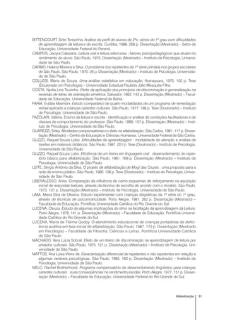51Alfabetização
BITTENCOURT, Sirlei Terezinha. Análise do perfil de alunos de 2ªs. séries do 1º grau com dificuldades
de aprendizagem da leitura e da escrita. Curitiba, 1986. 256 p. Dissertação (Mestrado) – Setor de
Educação, Universidade Federal do Paraná.
CAMPOS, Jacyra Calazans. Leitura oral e leitura silenciosa - fatores psicopedagógicos que atuam no
rendimento do aluno. São Paulo, 1970. Dissertação (Mestrado) – Instituto de Psicologia, Universi-
dade de São Paulo.
CARMO, Helena Moreira e Silva. O problema dos repetentes da 1ª série primária nos grupos escolares
de São Paulo. São Paulo, 1970. 26 p. Dissertação (Mestrado) – Instituto de Psicologia, Universida-
de de São Paulo.
COLUSSI, Maria de Souza. Uma análise estatística em educação. Araraquara, 1975. 102 p. Tese
(Doutorado em Psicologia) – Universidade Estadual Paulista Júlio Mesquita Filho.
COSTA, Nydia Lins Tourinho. Efeito da aplicação dos princípios de discriminação e generalização na
reversão de letras de orientação simétrica. Salvador, 1983. 143 p. Dissertação (Mestrado) – Facul-
dade de Educação, Universidade Federal da Bahia.
FARIA, Eulália Maimôni. Estudo comparativo de quatro modalidades de um programa de remediação
verbal aplicado a crianças carentes culturais. São Paulo, 1977. 199 p. Tese (Doutorado) – Instituto
de Psicologia, Universidade de São Paulo.
FAZOLARI, Valéria. Ensino da leitura e escrita : identificação e análise de condições facilitadoras e de
classes de comportamento do professor. São Paulo, 1989. 157 p. Dissertação (Mestrado) – Insti-
tuto de Psicologia, Universidade de São Paulo.
GUAREZZI, Sirley. Atividades compensatórias e o êxito na alfabetização. São Carlos, 1981. 117 p. Disser-
tação (Mestrado) – Centro de Educação e Ciências Humanas, Universidade Federal de São Carlos.
GUZZO, Raquel Souza Lobo. Dificuldades de aprendizagem : modalidade de atenção e análise de
tarefas em materiais didáticos. São Paulo, 1987. 201 p. Tese (Doutorado) – Instituto de Psicologia,
Universidade de São Paulo.
GUZZO, Raquel Souza Lobo. Eficiência de um treino em linguagem oral : desenvolvimento do reper-
tório básico para alfabetização. São Paulo, 1981. 169 p. Dissertação (Mestrado) – Instituto de
Psicologia, Universidade de São Paulo.
LEITE, Sérgio Antônio da Silva. O projeto de alfabetização de Mogi das Cruzes : uma proposta para a
rede de ensino público. São Paulo, 1980. 136 p. Tese (Doutorado) – Instituto de Psicologia, Univer-
sidade de São Paulo.
LIBERALESSO, Anita. Comparação da influência de como esquemas de reforçamento na aquisição
inicial de respostas textuais, através da técnica de escolha de acordo com o modelo. São Paulo,
1973. 107 p. Dissertação (Mestrado) – Instituto de Psicologia, Universidade de São Paulo.
LIMA, Maria Elza de Oliveira. Estudo experimental com crianças disgráficas da 1ª série do 1º grau,
através de técnicas de psicomotricidade. Porto Alegre, 1981. 262 p. Dissertação (Mestrado) –
Faculdade de Educação, Pontifícia Universidade Católica do Rio Grande do Sul.
LUCENA, Cleuza. Estudo de algumas implicações do ritmo na facilitação da aprendizagem da Leitura.
Porto Alegre, 1978. 141 p. Dissertação (Mestrado) – Faculdade de Educação, Pontifícia Universi-
dade Católica do Rio Grande do Sul.
LUCENA, Maria de Fátima Godoy. O atendimento educacional de crianças portadoras de defici-
ência auditiva em fase inicial de alfabetização. São Paulo, 1987. 172 p. Dissertação (Mestrado
em Psicologia) – Faculdade de Filosofia, Ciências e Letras, Pontifícia Universidade Católica
de São Paulo.
MACHADO, Vera Lúcia Sobral. Efeito de um treino de discriminação na aprendizagem de leitura por
privados culturais. São Paulo, 1975. 121 p. Dissertação (Mestrado) – Instituto de Psicologia, Uni-
versidade de São Paulo.
MATTOS, Ana Luisa Vieira de. Caracterização diferencial de repetentes e não repetentes em relação a
algumas variáveis psicológicas. São Paulo, 1982. 162 p. Dissertação (Mestrado) – Instituto de
Psicologia, Universidade de São Paulo.
MELO, Rachel Brotherhood. Programa compensatório de desenvolvimento lingüístico para crianças
carentes culturais : suas conseqüências no rendimento escolar. Porto Alegre, 1977. 151 p. Disser-
tação (Mestrado) – Faculdade de Educação, Universidade Federal do Rio Grande do Sul.
 