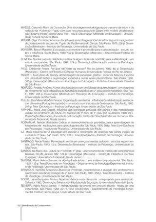 52 Série Estado do Conhecimento
MIKOSZ, Calorinda Maria da Conceição. Uma abordagem metodológica para o ensino da leitura e da
redação na 1ª série do 1º grau com base nos pressupostos de Gagné e no modelo de alfabetiza-
ção “Erasmo Pilotto”. Santa Maria, 1981. 100 p. Dissertação (Mestrado em Educação) – Universi-
dade Federal de Santa Maria.
MOLINA, Olga. Prontidão, ensino e disciplina na aprendizagem inicial de leitura segundo o julgamento
de professores de escolas de 1º grau de São Bernardo do Campo. São Paulo, 1975. 236 p. Disser-
tação (Mestrado) – Instituto de Psicologia, Universidade de São Paulo.
MOREIRA, Nilson Roberto. Educação psicomotora e prontidão para a alfabetização : estudo so-
bre a influência. Santa Maria, 1985. 153 p. Dissertação (Mestrado) – Universidade Federal de
Santa Maria.
OLIVEIRA, Quinha Luiza de. Validade preditiva de alguns testes de prontidão para a alfabetização : um
estudo comparativo. São Paulo, 1981. 174 p. Dissertação (Mestrado) – Instituto de Psicologia,
Universidade de São Paulo.
PAGE, Cheilamar Prates. Por que não férias na escola? Rio de Janeiro, 1982. 85 p. Dissertação
(Mestrado) – Centro de Filosofia e Ciências Humanas, Universidade Federal do Rio de Janeiro.
PAGOTTI, Sueli Assis de Godoy. Aprendizagem da expressão gráfica : suportes básicos à escrita
em um estudo sobre a organização espacial e outras áreas psicomotoras. São Paulo, 1985.
385 p. Dissertação (Mestrado em Psicologia da Educação) – Pontifícia Universidade Católica
de São Paulo.
PENAZZO, Arnaldo Antônio. Alunos do ciclo básico com dificuldade de aprendizagem : um programa
de treinamento para estagiários da habilitação específica do 2º grau para o magistério. São Pau-
lo, 1987. 265 p. Dissertação (Mestrado em Psicologia da Educação) – Instituto de Psicologia,
Universidade de São Paulo.
PULLIN, Elsa Maria Mendes Pessoa. Organização semântica : influência da alfabetização em técni-
cas diferentes (Português-Japonês) – um estudo com a técnica de Greenspoon. São Paulo, 1985.
245 p. Tese (Doutorado) – Instituto de Psicologia, Universidade de São Paulo.
RAPHAEL, Maria José Duarte. Influência das condições pessoais dos alunos e das metodologias
usadas no rendimento de leitura, em crianças de 1ª série do 1º grau. Rio de Janeiro, 1978. 79 p.
Dissertação (Mestrado) – Faculdade de Educação, Centro de Filosofia e Ciências Humanas, Uni-
versidade Federal do Rio de Janeiro.
ROSAMILHA, Nelson. Atividades Lúdicas e desenvolvimento da prontidão para a aprendizagem da
leitura e escrita : implicações para a psicologia escolar. São Paulo, 1978. 369 p. Tese (Livre-Docência
em Psicologia) – Instituto de Psicologia, Universidade de São Paulo.
SÁ, Maria Iracema de. A educação pré-escolar e rendimento de crianças nas séries iniciais da
escola de 1º grau. São Paulo, 1979. 138 p. Tese (Doutorado) – Instituto de Psicologia, Universi-
dade de São Paulo.
SANTIAGO, Neide Varela. Remediação verbal em crianças carentes culturais : estudos experimen-
tais. São Paulo, 1973. 15 p. Dissertação (Mestrado) – Instituto de Psicologia, Universidade de
São Paulo.
SANTOS, Isa Maria dos. Leitura na 1ª série do 1º grau : um instrumento de medida de competências
básicas. Rio de Janeiro, 982. 124 p. Dissertação (Mestrado) – Centro de Filosofia e Ciências
Humanas, Universidade Federal do Rio de Janeiro.
SILVEIRA, Maria Helena Bresser da. Aquisição da leitura : uma análise comportamental. São Paulo,
1978. 139 p. Tese (Doutorado em Psicologia) – Departamento de Psicologia Experimental, Institu-
to de Psicologia, Universidade de São Paulo.
SIPAVICIUS, Nympha Aparecida Alvarenga. Prontidão, características e atuação dos professores e
rendimento escolar de crianças de 1ª série. São Paulo, 1983. 256 p. Tese (Doutorado) – Instituto
de Psicologia, Universidade de São Paulo.
SODRÉ, Liana Gonçalves Pontes. Repertório básico motor da escrita : uma proposta para seu estudo.
Salvador, 1982. Dissertação (Mestrado) – Faculdade de Educação, Universidade Federal da Bahia.
TEIXEIRA, Adélia Maria Santos. A individualização do ensino em uma pré-escola : relato de uma
experiência. São Paulo, 1983. 221 p. Tese (Doutorado) – Departamento de Psicologia Experi-
mental, Instituto de Psicologia, Universidade de São Paulo.
 