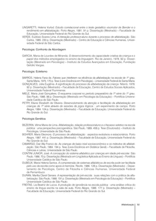 53Alfabetização
UNGARETTI, Helena Vurlod. Estudo correlacional entre o teste gestaltico visomotor de Bender e o
rendimento em alfabetização. Porto Alegre, 1981. 91 p. Dissertação (Mestrado) – Faculdade de
Educação, Universidade Federal do Rio Grande do Sul.
VERDE, Eudósio Soares Lima. A interação professor-aluno durante o processo de alfabetização. São
Carlos, 1985. 230 p. Dissertação (Mestrado) – Centro de Educação e Ciências Humanas, Univer-
sidade Federal de São Carlos.
Psicologia: Confronto de Abordagem
GARCIA, Maria de Lourdes de Miranda. O desenvolvimento da capacidade criativa da criança e o
papel dos métodos empregados no ensino da linguagem. Rio de Janeiro, 1978. 92 p. Disser-
tação (Mestrado em Psicologia) – Instituto de Estudos Avançados em Educação, Fundação
Getúlio Vargas.
Psicologia: Ecletismo
BARROS, Helena Faria de. Fatores que interferem na eficiência da alfabetização na escola de 1º grau.
Santa Maria, 1975. 170 p. Tese (Livre-Docência em Psicologia) – Universidade Federal de Santa Maria.
GONÇALVES, Júlia Eugênia. A significação do processo de alfabetização da criança. Niterói, 1978.
92 p. Dissertação (Mestrado) – Faculdade de Educação, Centro de Estudos Sociais Aplicados,
Universidade Federal Fluminense.
MIELE, Maria José Gonçalves. O esquema corporal no período preparatório da 1ª série do 1º grau.
São Paulo, 1986. 98 p. Dissertação (Mestrado em Psicologia da Educação) – Pontifícia Universi-
dade Católica de São Paulo.
PETRY, Eliane Elizabeth de Oliveira. Desenvolvimento da atenção e facilitação da alfabetização em
crianças de 1ª série através de sessões de jogos lógicos : um experimento de campo. Porto
Alegre, 1984. 104 p. Dissertação (Mestrado) – Faculdade de Educação, Universidade Federal do
Rio Grande do Sul.
Psicologia Genética
BEZERRA, Vilma Maria de Lima. Alfabetização, relação professor/aluno e o fracasso seletivo na escola
pública : uma perspectiva psicogenética. São Paulo, 1989. 458 p. Tese (Doutorado) – Instituto de
Psicologia, Universidade de São Paulo.
BOHRER, Maria Eleonora. O processo de alfabetização : aspectos evolutivos e estacionários. Porto
Alegre, 1987. 441 p. Dissertação (Mestrado) – Faculdade de Educação, Universidade Federal do
Rio Grande do Sul.
CAMARGO, Dair Aily Franco de. As crianças de baixo nível socioeconômico e os métodos de alfabeti-
zação. São Paulo, 1984. 194 p. Tese (Livre-Docência em Didática Geral) – Faculdade de Filosofia,
Ciências e Letras, Universidade de São Paulo.
CONTINI JUNIOR, José. A concepção do sistema alfabético por crianças em idade pré-escolar. São
Paulo, 1986. 70 p. Dissertação (Mestrado em Lingüística Aplicada ao Ensino de Línguas) – Pontifícia
Universidade Católica de São Paulo.
DUBEUX, Maria Helena Santos. A compreensão de sistemas alfabéticos de escrita pode ser facilitada
pelo uso da escrita como apoio à memória. Recife, 1986. 128 p. Dissertação (Mestrado) – Depar-
tamento de Psicologia, Centro de Filosofia e Ciências Humanas, Universidade Federal
de Pernambuco.
DURAN, Marília Claret Geraes. A representação de pré-escola : suas relações com a prática de alfa-
betização. São Paulo, 1988. 191 p. Dissertação (Mestrado em Psicologia da Educação) – Pontifícia
Universidade Católica de São Paulo.
FREITAS, Lia Beatriz de Lucca. A produção de ignorância na escola pública : uma análise crítica do
ensino da língua escrita na sala de aula. Porto Alegre, 1986. 177 p. Dissertação (Mestrado) –
Faculdade de Educação, Universidade Federal do Rio Grande do Sul.
 