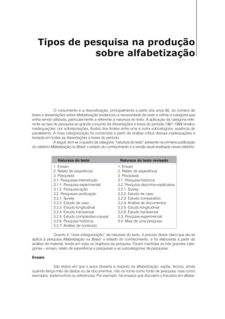 Tipos de pesquisa na produção
sobre alfabetização
O crescimento e a diversificação, principalmente a partir dos anos 80, do número de
teses e dissertações sobre alfabetização evidenciou a necessidade de rever e refinar a categoria que
vinha sendo utilizada, particularmente a referente à natureza do texto. A aplicação da categoria refe-
rente ao tipo de pesquisa ao grande conjunto de dissertações e teses do período 1961-1989 revelou
inadequações, por sobreposições, fluidez dos limites entre uma e outra subcategoria, ausência de
paralelismo. A nova categorização foi construída a partir da análise crítica dessas inadequações e
testada em todas as dissertações e teses do período.
A seguir, tem-se o quadro da categoria “natureza do texto” presente na primeira publicação
do relatório Alfabetização no Brasil: o estado do conhecimento e a versão atual analisada nesse relatório:
Natureza do texto Natureza do texto revisado
1. Ensaio 1. Ensaio
2. Relato de experiência 2. Relato de experiência
3. Pesquisas 3. Pesquisas:
3.1. Pesquisas-intervenção 3.1. Pesquisa histórica
3.1.1. Pesquisa experimental 3.2. Pesquisa descritivo-explicativa
3.1.2. Pesquisa-ação 3.2.1. Survey
3.2. Pesquisas-verificação 3.2.2. Estudo de caso
3.2.1. Survey 3.2.3. Estudo comparativo
3.2.2. Estudo de caso 3.2.4. Análise de documentos
3.2.3. Estudo longitudinal 3.2.5. Estudo longitudinal
3.2.4. Estudo transversal 3.2.6. Estudo transversal
3.2.5. Estudo comparativo-causal 3.3. Pesquisa experimental
3.2.6. Pesquisa histórica 3.4. Mais de uma pesquisa
3.2.7. Análise de conteúdo
Quanto à “nova categorização” da natureza do texto, é preciso deixar claro que ela se
aplica à pesquisa Alfabetização no Brasil: o estado do conhecimento, e foi elaborada a partir da
análise do material, tendo em vista os objetivos da pesquisa. Foram mantidas as três grandes cate-
gorias – ensaio, relato de experiência e pesquisas e as subcategorias de pesquisas.
Ensaio
São textos em que o autor disserta a respeito da alfabetização, expõe, teoriza; ainda
quando lança mão de dados ou de documentos, não os toma como fonte de pesquisa, mas como
exemplos, testemunhos ou referências. Por exemplo: há ensaios que discutem o fracasso em alfabe-
 
