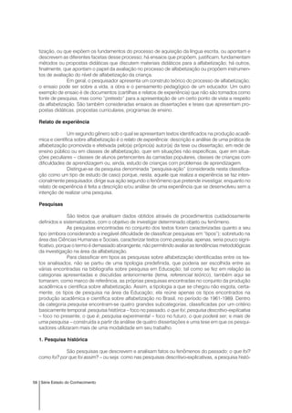 58 Série Estado do Conhecimento
tização, ou que expõem os fundamentos do processo de aquisição da língua escrita, ou apontam e
descrevem as diferentes facetas desse processo; há ensaios que propõem, justificam, fundamentam
métodos ou propostas didáticas que discutem materiais didáticos para a alfabetização; há outros,
finalmente, que apontam o papel da avaliação no processo de alfabetização ou propõem instrumen-
tos de avaliação do nível de alfabetização da criança.
Em geral, o pesquisador apresenta um construto teórico do processo de alfabetização;
o ensaio pode ser sobre a vida, a obra e o pensamento pedagógico de um educador. Um outro
exemplo de ensaio é de documentos (cartilhas e relatos de experiência) que não são tomados como
fonte de pesquisa, mas como “pretexto” para a apresentação de um certo ponto de vista a respeito
da alfabetização. São também consideradas ensaios as dissertações e teses que apresentam pro-
postas didáticas, propostas curriculares, programas de ensino.
Relato de experiência
Um segundo gênero sob o qual se apresentam textos identificados na produção acadê-
mica e científica sobre alfabetização é o relato de experiência: descrição e análise de uma prática de
alfabetização promovida e efetivada pelo(a) próprio(a) autor(a) da tese ou dissertação, em rede de
ensino público ou em classes de alfabetização, quer em situações não específicas, quer em situa-
ções peculiares – classes de alunos pertencentes às camadas populares, classes de crianças com
dificuldades de aprendizagem ou, ainda, estudo de crianças com problemas de aprendizagem.
Distingue-se da pesquisa denominada “pesquisa-ação” (considerada nesta classifica-
ção como um tipo de estudo de caso) porque, nesta, aquele que realiza a experiência se faz inten-
cionalmente pesquisador, dirige sua ação segundo o fenômeno que pretende investigar, enquanto no
relato de experiência é feita a descrição e/ou análise de uma experiência que se desenvolveu sem a
intenção de realizar uma pesquisa.
Pesquisas
São textos que analisam dados obtidos através de procedimentos cuidadosamente
definidos e sistematizados, com o objetivo de investigar determinado objeto ou fenômeno.
As pesquisas encontradas no conjunto dos textos foram caracterizadas quanto a seu
tipo (embora considerando a inegável dificuldade de classificar pesquisas em “tipos”); sobretudo na
área das Ciências Humanas e Sociais, caracterizar textos como pesquisa, apenas, seria pouco signi-
ficativo, porque o termo é demasiado abrangente, não permitindo avaliar as tendências metodológicas
da investigação na área da alfabetização.
Para classificar em tipos as pesquisas sobre alfabetização identificadas entre os tex-
tos analisados, não se partiu de uma tipologia predefinida, que poderia ser escolhida entre as
várias encontradas na bibliografia sobre pesquisa em Educação; tal como se fez em relação às
categorias apresentadas e discutidas anteriormente (tema, referencial teórico), também aqui se
tomaram, como marco de referência, as próprias pesquisas encontradas no conjunto da produção
acadêmica e científica sobre alfabetização. Assim, a tipologia a que se chegou não esgota, certa-
mente, os tipos de pesquisa na área da Educação; ela reúne apenas os tipos encontrados na
produção acadêmica e científica sobre alfabetização no Brasil, no período de 1961-1989. Dentro
da categoria pesquisa encontram-se quatro grandes subcategorias, classificadas por um critério
basicamente temporal: pesquisa histórica – foco no passado, o que foi; pesquisa descritivo-explicativa
– foco no presente, o que é; pesquisa experimental – foco no futuro, o que poderá ser; e mais de
uma pesquisa – construída a partir da análise de quatro dissertações e uma tese em que os pesqui-
sadores utilizaram mais de uma modalidade em seu trabalho.
1. Pesquisa histórica
São pesquisas que descrevem e analisam fatos ou fenômenos do passado: o que foi?
como foi? por que foi assim? – ou seja: como nas pesquisas descritivo-explicativas, a pesquisa histó-
 