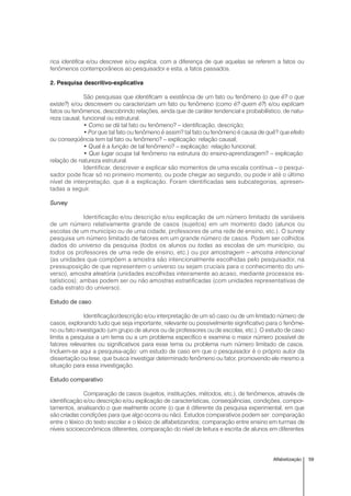 59Alfabetização
rica identifica e/ou descreve e/ou explica, com a diferença de que aquelas se referem a fatos ou
fenômenos contemporâneos ao pesquisador e esta, a fatos passados.
2. Pesquisa descritivo-explicativa
São pesquisas que identificam a existência de um fato ou fenômeno (o que é? o que
existe?) e/ou descrevem ou caracterizam um fato ou fenômeno (como é? quem é?) e/ou explicam
fatos ou fenômenos, descobrindo relações, ainda que de caráter tendencial e probabilístico, de natu-
reza causal, funcional ou estrutural.
• Como se dá tal fato ou fenômeno? – identificação, descrição;
• Por que tal fato ou fenômeno é assim? tal fato ou fenômeno é causa de quê? que efeito
ou conseqüência tem tal fato ou fenômeno? – explicação: relação causal;
• Qual é a função de tal fenômeno? – explicação: relação funcional;
• Que lugar ocupa tal fenômeno na estrutura do ensino-aprendizagem? – explicação:
relação de natureza estrutural.
Identificar, descrever e explicar são momentos de uma escala contínua – o pesqui-
sador pode ficar só no primeiro momento, ou pode chegar ao segundo, ou pode ir até o último
nível de interpretação, que é a explicação. Foram identificadas seis subcategorias, apresen-
tadas a seguir.
Survey
Identificação e/ou descrição e/ou explicação de um número limitado de variáveis
de um número relativamente grande de casos (sujeitos) em um momento dado (alunos ou
escolas de um município ou de uma cidade, professores de uma rede de ensino, etc.). O survey
pesquisa um número limitado de fatores em um grande número de casos. Podem ser colhidos
dados do universo da pesquisa (todos os alunos ou todas as escolas de um município, ou
todos os professores de uma rede de ensino, etc.) ou por amostragem – amostra intencional
(as unidades que compõem a amostra são intencionalmente escolhidas pelo pesquisador, na
pressuposição de que representem o universo ou sejam cruciais para o conhecimento do uni-
verso), amostra aleatória (unidades escolhidas inteiramente ao acaso, mediante processos es-
tatísticos); ambas podem ser ou não amostras estratificadas (com unidades representativas de
cada estrato do universo).
Estudo de caso
Identificação/descrição e/ou interpretação de um só caso ou de um limitado número de
casos, explorando tudo que seja importante, relevante ou possivelmente significativo para o fenôme-
no ou fato investigado (um grupo de alunos ou de professores ou de escolas, etc.). O estudo de caso
limita a pesquisa a um tema ou a um problema específico e examina o maior número possível de
fatores relevantes ou significativos para esse tema ou problema num número limitado de casos.
Incluem-se aqui a pesquisa-ação: um estudo de caso em que o pesquisador é o próprio autor da
dissertação ou tese, que busca investigar determinado fenômeno ou fator, promovendo ele mesmo a
situação para essa investigação.
Estudo comparativo
Comparação de casos (sujeitos, instituições, métodos, etc.), de fenômenos, através de
identificação e/ou descrição e/ou explicação de características, conseqüências, condições, compor-
tamentos, analisando o que realmente ocorre (o que é diferente da pesquisa experimental, em que
são criadas condições para que algo ocorra ou não). Estudos comparativos podem ser: comparação
entre o léxico do texto escolar e o léxico de alfabetizandos; comparação entre ensino em turmas de
níveis socioeconômicos diferentes, comparação do nível de leitura e escrita de alunos em diferentes
 