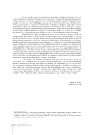 6 Série Estado do Conhecimento
A primeira razão é que a identificação, caracterização e análise do “estado do conheci-
mento” sobre determinado tema é fundamental no movimento ininterrupto da ciência ao longo do tem-
po. Assim, da mesma forma que a ciência se vai construindo ao longo do tempo, privilegiando ora um
aspecto ora outro, ora uma metodologia ora outra, ora um referencial teórico ora outro, também a
análise, em pesquisas de “estado do conhecimento” produzidas ao longo do tempo, deve ir sendo
paralelamente construída, identificando e explicitando os caminhos da ciência, para que se revele o
processo de construção do conhecimento sobre determinado tema, para que se possa tentar a integração
de resultados e, também, identificar duplicações, contradições e, sobretudo, lacunas, isto é, aspectos
não estudados ou ainda precariamente estudados, metodologias de pesquisa pouco exploradas.
A segunda razão para que pesquisas de “estado do conhecimento” tenham caráter per-
manente, isto é, não tenham um término, é que, num país como o nosso, em que as fontes de informa-
ção acadêmica são poucas e precárias, sobretudo no que se refere a teses e dissertações, o banco de
dados que forçosamente se constitui como subproduto desse tipo de pesquisa precisa manter-se atu-
alizado, dada a sua grande relevância para pesquisadores e estudiosos. No caso da pesquisa Alfabe-
tização no Brasil, o banco de dados sobre o tema alfabetização, por ela constituído, tem sido de funda-
mental importância para o conhecimento e, sobretudo, para o desenvolvimento da pesquisa na área da
alfabetização. Na verdade, pode-se afirmar, sem medo de errar, que o único grupo no Brasil na área da
Educação que dispõe de todo o conjunto de teses e dissertações produzidas sobre determinado tema
é o Ceale, teses e dissertações resumidas e categorizadas, compondo um banco de dados que vem
sendo utilizado por pós-graduandos e outros pesquisadores do tema, que têm acesso não só a relató-
rios informatizados por categoria e por cruzamento de categorias, mas também a cópias de disserta-
ções e teses, textos de pouca circulação e precária socialização.
O fato de ser uma pesquisa permanente, que não pode, em momento algum, ser
identificada como “concluída”, traz dificuldades para seu financiamento. Por isso, as pesquisadoras
gostariam de agradecer aos diversos órgãos financiadores*
que possibilitaram, em momentos distin-
tos, a continuidade dessa pesquisa, proporcionando apoio financeiro, principalmente para adquirir
selos de Comut, indispensáveis para a obtenção das dissertações e teses a serem analisadas, e
permitindo a participação de bolsistas,**
indispensáveis colaboradores para o levantamento e análi-
se das teses e dissertações. Finalmente, é necessário destacar o apoio técnico, administrativo e
acadêmico dado pelo Ceale, onde se desenvolve a pesquisa, e que viabiliza o nosso trabalho.
Magda B. Soares
Francisca P. Maciel
*
Instituto Nacional de Estudos e Pesquisas Educacionais (Inep); Conselho Nacional de Desenvolvimento Científico e Tecnológico (CNPq);
Fundação de Amparo à Pesquisa do Estado de Minas Gerais (Fapemig) e Financiadora de Estudos e Projetos (Finep).
**
Atualmente, contamos com a colaboração de três bolsistas de Iniciação Científica/CNPq e uma estagiária do Ceale: Daniela Silva Bergo,
Janaína Soares, Juliana Machado Rocha e Simone Carvalho.
 