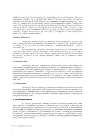 60 Série Estado do Conhecimento
estádios de desenvolvimento, comparação entre resultados de crianças submetidas a um determina-
do programa, método, e outras não submetidas a eles. A maior parte dos estudos comparativos
busca verificar a existência de relações causais ou de associação entre determinados fatores – com-
param um estado anterior com um estado posterior (estudo comparativo-causal). Procedimentos
mais freqüentes nos estudos desse tipo são: a comparação de dois grupos submetidos a provas ou
tratamentos diferentes (diferencia-se da pesquisa experimental porque, nesta, o pesquisador provo-
ca a ocorrência de fatos, introduzindo variáveis no processo, enquanto na comparativo-causal o
pesquisador analisa o que ocorre sem sua intervenção); a comparação do mesmo grupo antes e
depois de um período de aprendizagem.
Análise de documentos
Identificação de fatos, fenômenos, princípios, teorias, temas em documentos, des-
crição e explicação (exemplos: análise de cartilhas ou livros de alfabetização, análise de textos
produzidos por alunos, análise de cadernos escolares, análise de legislação ou propostas
curriculares, etc.).
Aqui é preciso não confundir o documento como fonte com o documento como
objeto da pesquisa. Assim: analisar cartilhas para identificar os pressupostos teóricos em que se
baseiam – a cartilha é o objeto da pesquisa; buscar a imagem que se tem da criança alfabetizanda
em cartilhas – a cartilha é a fonte onde se vai buscar o objeto, que é a imagem de criança
alfabetizanda.
Estudo longitudinal
Identificação, descrição, explicação da sucessão de estados ou de mudanças que
caracterizam um processo ao longo do tempo, considerando-se os mesmos sujeitos: investiga-se
o desenvolvimento de pessoas e instituições ao longo de um certo tempo – o objeto é o processo.
A pesquisa pode acompanhar o processo ao longo de um certo tempo ou avaliar o processo em
determinados momentos, estabelecendo a progressão de um a outro. Foram classificadas como
longitudinais pesquisas que acompanham o processo ao longo de um certo tempo; pesquisas que
avaliam o processo em momentos separados por um espaço de tempo, analisando a diferença
entre eles.
Estudo transversal
Identificação, descrição, explicação da sucessão de estados ou de mudanças que ocor-
rem durante um processo, comparando, em um determinado momento, sujeitos em diferentes está-
gios do processo – o objeto são os estados em diferentes sujeitos num mesmo momento. Exemplos:
comparação da produção de crianças de diferentes séries/níveis de escolaridade; comparação de
crianças de diferentes idades.
3. Pesquisa experimental
É a pesquisa que descreve e analisa o que será ou ocorrerá em determinadas condi-
ções (o que será? como tal fato ou fenômeno se transformará em tal outro em tais condições?). Nos
textos que relatam pesquisas experimentais, encontram-se descrição e análise de experimento em
que, em condições controladas, uma ou mais variáveis são introduzidas no processo de alfabetiza-
ção de crianças no contexto escolar. Supõe levantamento de hipóteses, determinação de variável(eis)
de intervenção, variável(eis) dependente(s), pré e pós-teste, realização de um experimento; o experi-
mento pode ser feito em um só grupo ou em grupos paralelos equivalentes – grupo(s) experimental(ais),
com ou sem grupo de controle.
 