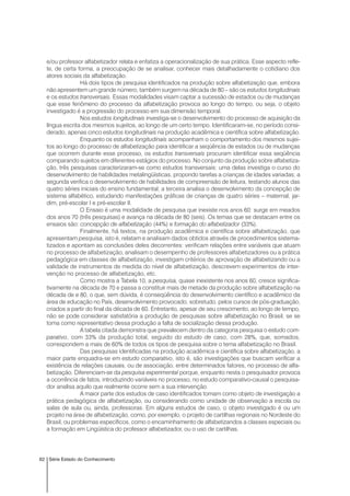 62 Série Estado do Conhecimento
e/ou professor alfabetizador relata e enfatiza a operacionalização de sua prática. Esse aspecto refle-
te, de certa forma, a preocupação de se analisar, conhecer mais detalhadamente o cotidiano dos
atores sociais da alfabetização.
Há dois tipos de pesquisa identificados na produção sobre alfabetização que, embora
não apresentem um grande número, também surgem na década de 80 – são os estudos longitudinais
e os estudos transversais. Essas modalidades visam captar a sucessão de estados ou de mudanças
que esse fenômeno do processo da alfabetização provoca ao longo do tempo, ou seja, o objeto
investigado é a progressão do processo em sua dimensão temporal.
Nos estudos longitudinais investiga-se o desenvolvimento do processo de aquisição da
língua escrita dos mesmos sujeitos, ao longo de um certo tempo. Identificaram-se, no período consi-
derado, apenas cinco estudos longitudinais na produção acadêmica e científica sobre alfabetização.
Enquanto os estudos longitudinais acompanham o comportamento dos mesmos sujei-
tos ao longo do processo de alfabetização para identificar a seqüência de estados ou de mudanças
que ocorrem durante esse processo, os estudos transversais procuram identificar essa seqüência
comparando sujeitos em diferentes estágios do processo. No conjunto da produção sobre alfabetiza-
ção, três pesquisas caracterizaram-se como estudos transversais: uma delas investiga o curso do
desenvolvimento de habilidades metalingüísticas, propondo tarefas a crianças de idades variadas; a
segunda verifica o desenvolvimento de habilidades de compreensão de leitura, testando alunos das
quatro séries iniciais do ensino fundamental; a terceira analisa o desenvolvimento da concepção de
sistema alfabético, estudando manifestações gráficas de crianças de quatro séries – maternal, jar-
dim, pré-escolar I e pré-escolar II.
O Ensaio é uma modalidade de pesquisa que inexiste nos anos 60: surge em meados
dos anos 70 (três pesquisas) e avança na década de 80 (seis). Os temas que se destacam entre os
ensaios são: concepção de alfabetização (44%) e formação do alfabetizador (33%).
Finalmente, há textos, na produção acadêmica e científica sobre alfabetização, que
apresentam pesquisa, isto é, relatam e analisam dados obtidos através de procedimentos sistema-
tizados e apontam as conclusões deles decorrentes: verificam relações entre variáveis que atuam
no processo de alfabetização, analisam o desempenho de professores alfabetizadores ou a prática
pedagógica em classes de alfabetização, investigam critérios de aprovação de alfabetizando ou a
validade de instrumentos de medida do nível de alfabetização, descrevem experimentos de inter-
venção no processo de alfabetização, etc.
Como mostra a Tabela 10, a pesquisa, quase inexistente nos anos 60, cresce significa-
tivamente na década de 70 e passa a constituir mais de metade da produção sobre alfabetização na
década de e 80, o que, sem dúvida, é conseqüência do desenvolvimento científico e acadêmico da
área de educação no País, desenvolvimento provocado, sobretudo, pelos cursos de pós-graduação,
criados a partir do final da década de 60. Entretanto, apesar de seu crescimento, ao longo de tempo,
não se pode considerar satisfatória a produção de pesquisas sobre alfabetização no Brasil, se se
toma como representativo dessa produção a falta de socialização dessa produção.
A tabela citada demonstra que prevalecem dentro da categoria pesquisa o estudo com-
parativo, com 33% da produção total, seguido do estudo de caso, com 28%, que, somados,
correspondem a mais de 60% de todos os tipos de pesquisa sobre o tema alfabetização no Brasil.
Das pesquisas identificadas na produção acadêmica e científica sobre alfabetização, a
maior parte enquadra-se em estudo comparativo, isto é, são investigações que buscam verificar a
existência de relações causais, ou de associação, entre determinados fatores, no processo de alfa-
betização. Diferenciam-se da pesquisa experimental porque, enquanto nesta o pesquisador provoca
a ocorrência de fatos, introduzindo variáveis no processo, no estudo comparativo-causal o pesquisa-
dor analisa aquilo que realmente ocorre sem a sua intervenção.
A maior parte dos estudos de caso identificados tomam como objeto de investigação a
prática pedagógica de alfabetização, ou considerando como unidade de observação a escola ou
salas de aula ou, ainda, professoras. Em alguns estudos de caso, o objeto investigado é ou um
projeto na área de alfabetização, como, por exemplo, o projeto de cartilhas regionais no Nordeste do
Brasil, ou problemas específicos, como o encaminhamento de alfabetizandos a classes especiais ou
a formação em Lingüística do professor alfabetizador, ou o uso de cartilhas.
 