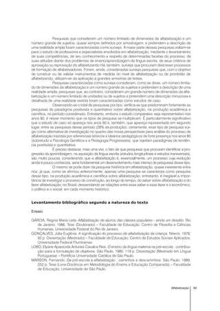 63Alfabetização
Pesquisas que consideram um número limitado de dimensões da alfabetização e um
número grande de sujeitos, quase sempre definidos por amostragem, e pretendem a descrição de
uma realidade ampla foram caracterizadas como surveys. A maior parte dessas pesquisas voltam-se
para o estudo de professores e especialistas envolvidos em alfabetização, mediante o levantamento
de suas competências, de seu conhecimento a respeito de determinadas facetas do processo, de
suas atitudes diante dos problemas de ensino/aprendizagem da língua escrita, de seus critérios de
aprovação ou reprovação do alfabetizando Há, também, surveys que procuram descrever processos
de formação de alfabetizadores. Foram, ainda, consideradas surveys pesquisas que, com o objetivo
de construir ou de validar instrumentos de medida do nível de alfabetização ou de prontidão de
alfabetizando, utilizam-se da aplicação a grandes amostras de testes.
Pesquisas caracterizadas como surveys consideram, como se disse, um número limita-
do de dimensões da alfabetização e um número grande de sujeitos e pretendem a descrição de uma
realidade ampla; pesquisas que, ao contrário, consideram um grande número de dimensões da alfa-
betização e um número limitado de unidades ou de sujeitos e pretendem uma descrição minuciosa e
detalhada de uma realidade restrita foram caracterizadas como estudos de caso.
Observando-se o total de pesquisas por tipo, verifica-se que predominam fortemente as
pesquisas de paradigma positivista e quantitativo sobre alfabetização, na produção acadêmica e
científica, no período considerado. Entretanto, embora o estudo comparativo seja representativo nos
anos 80, é nesse momento que os tipos de pesquisa se multiplicam. É particularmente significativo
que o estudo de caso só apareça nos anos 80 e, também, que apareça representado em segundo
lugar, entre as pesquisas desse período (28% da produção); certamente, esse tipo de pesquisa sur-
giu como alternativa de investigação no quadro das novas perspectivas para análise do processo de
alfabetização trazidas por referenciais teóricos e ideários pedagógicos de forte presença nos anos 80
(sobretudo a Psicologia Genética e a Pedagogia Progressista), que rejeitam paradigmas de tendên-
cia positivista e quantitativa.
É preciso destacar, mais uma vez, o fato de que pesquisas que procuram identificar a pro-
gressão da aprendizagem, na aquisição da língua escrita (estudos longitudinais e estudos transversais),
são muito poucas; considerando que a alfabetização é, essencialmente, um processo cuja evolução
ainda é pouco conhecida, seria fundamental um desenvolvimento mais intenso de pesquisas desse tipo.
O mesmo se pode dizer da pesquisa histórica em alfabetização, quase inexistente entre
nós, já que, como se afirmou anteriormente, apenas uma pesquisa se caracteriza como pesquisa
desse tipo, na produção acadêmica e científica sobre alfabetização; entretanto, é inegável a impor-
tância de investigar o processo de construção, ao longo do tempo, do saber sobre alfabetização e do
fazer alfabetização, no Brasil, desvendando as relações entre esse saber e esse fazer e o econômico,
o político e o social, em cada momento histórico.
Levantamento bibliográfico segundo a natureza do texto
Ensaio
GARCIA, Regina Maria Leite. Alfabetização de alunos das classes populares - ainda um desafio. Rio
de Janeiro, 1986. Tese (Doutorado) – Faculdade de Educação, Centro de Filosofia e Ciências
Humanas, Universidade Federal do Rio de Janeiro.
GONÇALVES, Júlia Eugênia. A significação do processo de alfabetização da criança. Niterói, 1978.
92 p. Dissertação (Mestrado) – Faculdade de Educação, Centro de Estudos Sociais Aplicados,
Universidade Federal Fluminense.
LOBO, Elyane Aparecida Antunes Cavalca Reis. O ensino da língua materna na pré-escola : contribui-
ção para a formulação de objetivos. São Paulo, 1980. 119 p. Dissertação (Mestrado em Língua
Portuguesa) – Pontifícia Universidade Católica de São Paulo.
MARSON, Fernando. Da pré-escola à alfabetização : caminhos e descaminhos. São Paulo, 1989.
252 p. Tese (Livre-Docência em Metodologia do Ensino e Educação Comparada) – Faculdade
de Educação, Universidade de São Paulo.
 
