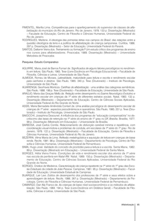 65Alfabetização
PIMENTEL, Marília Lima. Competências para o aperfeiçoamento do supervisor de classes de alfa-
betização do município do Rio de Janeiro. Rio de Janeiro, 1978. 133 p. Dissertação (Mestrado)
– Faculade de Educação, Centro de Filosofia e Ciências Humanas, Universidade Federal do
Rio de Janeiro.
RODRIGUES, Marlene. A ideologia das primeiras letras nos campos do Brasil; das relações entre a
questão ideológica da terra e a política de alfabetização de criança camponesa. Curitiba, 1986.
297 p. Dissertação (Mestrado) – Setor de Educação, Universidade Federal do Paraná.
SANTOS, Daltamir Vieira dos. Treinamento ou formação? Um estudo crítico dos programas de ensino
nos cursos para alfabetizadores. Piracicaba, 1989. Dissertação (Mestrado) – Universidade
Metodista de Piracicaba.
Pesquisa: Estudo Comparativo
AGUIRRE, Maria José de Barros Fornari de. Significados de alguns fatores psicológicos no rendimen-
to em leitura. São Paulo, 1965. Tese (Livre-Docência em Psicologia Educacional) – Faculdade de
Filosofia, Ciências e Letras, Universidade de São Paulo.
ALMEIDA, Romeu de Moraes. Lateralidade, maturidade para leitura e escrita e rendimento escolar
para canhotos e destros. São Paulo, 1965. 340 p. Tese (Doutorado) – Instituto de Psicologia,
Universidade de São Paulo.
ALVARENGA, Georfravia Montoza. Cartilhas de alfabetização : uma análise das categorias semânticas.
São Paulo, 1988. 198 p. Tese (Doutorado) – Faculdade de Educação, Universidade de São Paulo.
ARAÚJO, Maria das Graças Mello de. Relação entre desempenho no Exame Neurológico Evolutivo e
rendimento escolar em crianças da 1ª série de diferentes estratos sociais. Natal, 1983. 132 p.
Dissertação (Mestrado) – Departamento de Educação, Centro de Ciências Sociais Aplicadas,
Universidade Federal do Rio Grande do Norte.
ASSIS, Maria Bernadete Amêndola Contart de. Uma análise psicológica do desempenho escolar de
crianças de 1ª série : aspectos psicodinâmicos e operatórios. São Paulo, 1985. 201 p. Tese (Dou-
torado) – Instituto de Psicologia, Universidade de São Paulo.
BAIOCCHI, Josephina Desounet. A influência dos programas de “educação compensatória” no de-
créscimo das taxas de retenção na 1ª série do ensino de 1º grau no DF, Brasília. Brasília, 1977.
99 p. Dissertação (Mestrado em Educação) – Universidade de Brasília.
BARBOSA, José Carlos Corrêa. Relacionamento de disfunção cerebral mínima e repetência, com
coordenação visual-motora e problemas de conduta, em escolares da 1ª série do 1º grau. Rio de
Janeiro, 1978. 122 p. Dissertação (Mestrado) – Faculdade de Educação, Centro de Filosofia e
Ciências Humanas, Universidade Federal do Rio de Janeiro.
BEZERRA, Vilma Maria de Lima. Reflexão metalingüística e aquisição de leitura em crianças de baixa
renda. Recife, 1981. 98 p. Dissertação (Mestrado) – Departamento de Psicologia, Centro de Filo-
sofia e Ciências Humanas, Universidade Federal de Pernambuco.
BIMA, Hugo José. Validade do conceito de prontidão para a leitura e a escrita. Santa Maria, 1982.
89 p. Dissertação (Mestrado em Educação) – Universidade Federal de Santa Maria.
BORGES, Hélia Vieira Freire. Condições de vida e rendimento escolar dos alunos da 1ª série
nas escola de periferia em Natal-RN. Natal, 1989. 150 p. Dissertação (Mestrado) – Departa-
mento de Educação, Centro de Ciências Sociais Aplicadas, Universidade Federal do Rio
Grande do Norte.
BORGES, Onelice de Medeiros. Caracterização da criança repetente na 1ª série do 1º grau das Esco-
las Estaduais da cidade de João Pessoa. Campinas, 1981. 95 p. Dissertação (Mestrado) – Facul-
dade de Educação, Universidade Estadual de Campinas.
BUARQUE, Lair Levi. Estilos de desempenho dos professores da 1ª série e seus efeitos sobre a
aprendizagem de leitura. Recife, 1986. 267 p. Dissertação (Mestrado) – Departamento de Psi-
cologia, Centro de Filosofia e Ciências Humanas, Universidade Federal de Pernambuco.
CAMARGO, Dair Aily Franco de. As crianças de baixo nível socioeconômico e os métodos de alfabe-
tização. São Paulo, 1984. 194 p. Tese (Livre-Docência em Didática Geral) – Faculdade de Filo-
sofia, Ciências e Letras, Universidade de São Paulo.
 